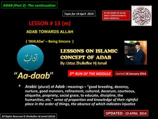 LESSON # 13 (m)LESSON # 13 (m)
ADAB TOWARDS ALLAHADAB TOWARDS ALLAH
( ‘IKHLASw’ – Being Sincere )( ‘IKHLASw’ – Being Sincere )
3RD
RUN OF THE MODULE
Arabic (plural) of Adab : meanings – “good breeding, decency,
nurture, good manners, refinement, cultured, decorum, courteous,
etiquette, propriety, social grace, to educate, discipline, the
humanities, etc.” sense of proportion and knowledge of their rightful
place in the order of things, the absence of which indicates injustice
started 18 January 2014
IN THE NAME OF ALLAH,IN THE NAME OF ALLAH,
MOST COMPASSIONATE,MOST COMPASSIONATE,
MOST MERCIFUL.MOST MERCIFUL.
All Rights Reserved © Zhulkeflee Hj Ismail (2014)All Rights Reserved © Zhulkeflee Hj Ismail (2014)
UPDATEDUPDATED - 19 APRIL 2014- 19 APRIL 2014
Topic for 19 April 2014Topic for 19 April 2014
ADAB (Part 2) -The continuationADAB (Part 2) -The continuation
 