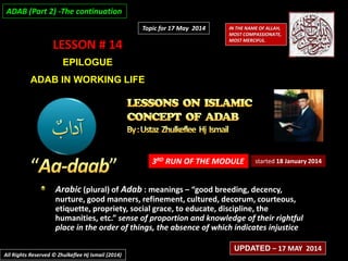 LESSON # 14
EPILOGUE
ADAB IN WORKING LIFE
3RD RUN OF THE MODULE
Arabic (plural) of Adab : meanings – “good breeding, decency,
nurture, good manners, refinement, cultured, decorum, courteous,
etiquette, propriety, social grace, to educate, discipline, the
humanities, etc.” sense of proportion and knowledge of their rightful
place in the order of things, the absence of which indicates injustice
started 18 January 2014
IN THE NAME OF ALLAH,
MOST COMPASSIONATE,
MOST MERCIFUL.
All Rights Reserved © Zhulkeflee Hj Ismail (2014)
UPDATED – 17 MAY 2014
Topic for 17 May 2014
ADAB (Part 2) -The continuation
 