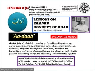 Arabic   (plural) of  Adab  : meanings – “good breeding, decency, nurture, good manners, refinement, cultured, decorum, courteous, etiquette, propriety, social grace, to educate, discipline, the humanities, etc.”  sense of proportion and knowledge of their rightful place in the order of things, the absence of which indicates injustice  LESSONS ON ISLAMIC  CONCEPT OF ADAB By: Ustaz Zhulkeflee Hj Ismail Insha’Allah  -This is a follow-up course, after completion of 18 weeks course on the kitab “ Ta’lim al-Muta’allim Tariqit Ta’allum  ” of Sheikh Tajuddin Nu’man Zarnuji ( 4 January 2012 ) Every Wednesday night @ 8pm Wisma Indah 448 Changi Rd,#02-00 (Next to Masjid Kassim), LESSON# 8 (e) IN THE NAME OF ALLAH MOST COMPASSIONATE MOST MERCIFUL. All Rights Reserved © Zhulkeflee Hj Ismail (2011) 2 ND  RUN OF THE MODULE 