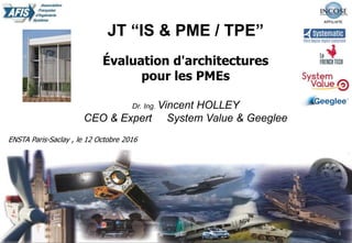 20/02/2014 Présentation institutionnelle 1
JT “IS & PME / TPE”
Évaluation d'architectures
pour les PMEs
Dr. Ing. Vincent HOLLEY
CEO & Expert System Value & Geeglee
ENSTA Paris-Saclay , le 12 Octobre 2016
 