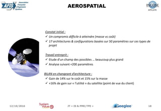 18
AEROSPATIAL
Constat initial :
 Un compromis difficile à atteindre (masse vs coût)
 17 architectures & configurations basées sur 50 paramètres sur ces types de
projet
Travail entreprit :
 Etude d’un champ des possibles … beaucoup plus grand
 Analyse suivant +200 paramètres
BILAN en changeant d’architecture :
 Gain de 14% sur le coût et 15% sur la masse
 +16% de gain sur « l’utilité » du satellite (point de vue du client)
12/10/2016 JT « IS & PME/TPE »
 