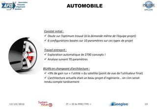 19
AUTOMOBILE
Constat initial :
 Doute sur l’optimum trouvé (à la demande même de l’équipe projet)
 6 configurations basées sur 10 paramètres sur ces types de projet
Travail entreprit :
 Exploration automatique de 2700 concepts !
 Analyse suivant 70 paramètres
BILAN en changeant d’architecture :
 +9% de gain sur « l’utilité » du satellite (point de vue de l’utilisateur final)
 L’architecture actuelle était un beau projet d’ingénierie… on s’en serait
rendu compte tardivement
12/10/2016 JT « IS & PME/TPE »
 