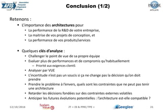 Retenons :
 L’importance des architectures pour
• La performance de la R&D de votre entreprise,
• La maitrise de vos projets de conception, et
• La performance de vos produits/services
 Quelques clés d’analyse :
• Challenger le point de vue de sa propre équipe
• Evaluer plus de performances et de compromis qu’habituellement
– Priorité aux exigences clientS
• Analyser par VUE
• L’incertitude n’est pas un soucis si ça ne change pas la décision qu’on doit
prendre
• Prendre le problème à l’envers, quels sont les contraintes que ne peut pas tenir
une architecture
• Retarder les décisions fondées sur des contraintes externes volatiles
• Anticiper les futures évolutions potentielles : l’architecture est-elle compatible ?
21
Conclusion (1/2)
12/10/2016 JT « IS & PME/TPE »
 