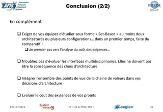 En complément
 Exiger de vos équipes d’étudier sous forme « Set-Based » au moins deux
architectures ou plusieurs configurations… dans un premier temps, faite du
comparatif !
Un premier pas vers l’analyse du coût des exigences…
 N’oubliez pas d’évaluer les interfaces multidisciplinaires. Elles ne doivent pas
être la conséquence des choix d’architecture
 Intégrer l’ensemble des points de vue de la chaine de valeurs dans vos
décisions d’architecture
 Evaluer le cout des exigences de vos projets
22
Conclusion (2/2)
12/10/2016 JT « IS & PME/TPE »
 