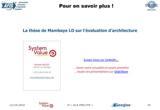 Pour en savoir plus !
25
Vincent HOLLEY
CEO & Co-founder
+33 6 69 03 89 33
vincent@systemvalue.net
Suivez-nous sur LinkedIn…
… toute notre actualité en avant première
… toutes les présentations sur SlideShare
La thèse de Mambaye LO sur l’évaluation d’architecture
12/10/2016 JT « IS & PME/TPE »
 
