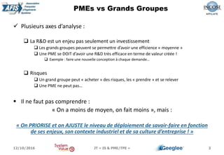  Plusieurs axes d’analyse :
 La R&D est un enjeu pas seulement un investissement
 Les grands groupes peuvent se permettre d’avoir une efficience « moyenne »
 Une PME se DOIT d’avoir une R&D très efficace en terme de valeur créée !
 Exemple : faire une nouvelle conception à chaque demande…
 Risques
 Un grand groupe peut « acheter » des risques, les « prendre » et se relever
 Une PME ne peut pas…
 Il ne faut pas comprendre :
« On a moins de moyen, on fait moins », mais :
« On PRIORISE et on AJUSTE le niveau de déploiement de savoir-faire en fonction
de ses enjeux, son contexte industriel et de sa culture d’entreprise ! »
3
PMEs vs Grands Groupes
12/10/2016 JT « IS & PME/TPE »
 