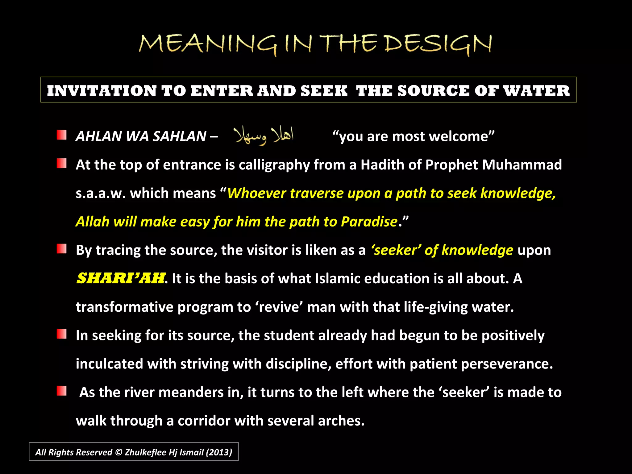 All Rights Reserved © Zhulkeflee Hj Ismail (2013))
INVITATION TO ENTER AND SEEK THE SOURCE OF WATER
AHLAN WA SAHLANAHLAN WA SAHLAN – “you are most welcome”– “you are most welcome”
At the top of entrance is calligraphy from a Hadith of Prophet MuhammadAt the top of entrance is calligraphy from a Hadith of Prophet Muhammad
s.a.a.w. which means “s.a.a.w. which means “Whoever traverse upon a path to seek knowledge,Whoever traverse upon a path to seek knowledge,
Allah will make easy for him the path to ParadiseAllah will make easy for him the path to Paradise.”.”
By tracing the source, the visitor is liken as aBy tracing the source, the visitor is liken as a ‘seeker’ of knowledge‘seeker’ of knowledge uponupon
SHARI’AHSHARI’AH. It is the basis of what Islamic education is all about. A. It is the basis of what Islamic education is all about. A
transformative program to ‘revive’ man with that life-giving water.transformative program to ‘revive’ man with that life-giving water.
In seeking for its source, the student already had begun to be positivelyIn seeking for its source, the student already had begun to be positively
inculcated with striving with discipline, effort with patient perseverance.inculcated with striving with discipline, effort with patient perseverance.
As the river meanders in, it turns to the left where the ‘seeker’ is made toAs the river meanders in, it turns to the left where the ‘seeker’ is made to
walk through a corridor with several arches.walk through a corridor with several arches.
 