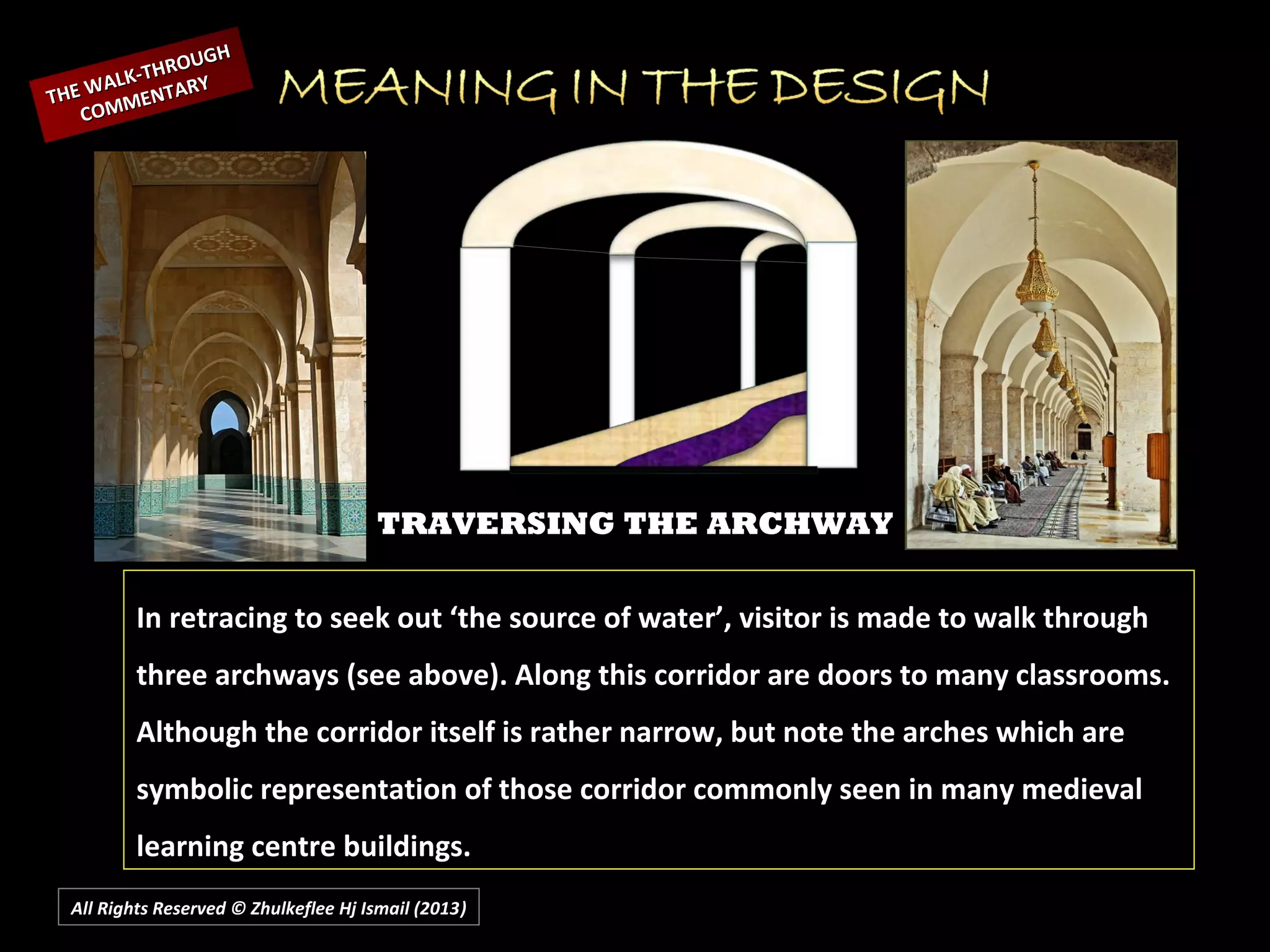 All Rights Reserved © Zhulkeflee Hj Ismail (2013))
TRAVERSING THE ARCHWAY
In retracing to seek out ‘the source of water’, visitor is made to walk through
three archways (see above). Along this corridor are doors to many classrooms.
Although the corridor itself is rather narrow, but note the arches which are
symbolic representation of those corridor commonly seen in many medieval
learning centre buildings.
THE WALK-THROUGH
THE WALK-THROUGH
COMMENTARY
COMMENTARY
 