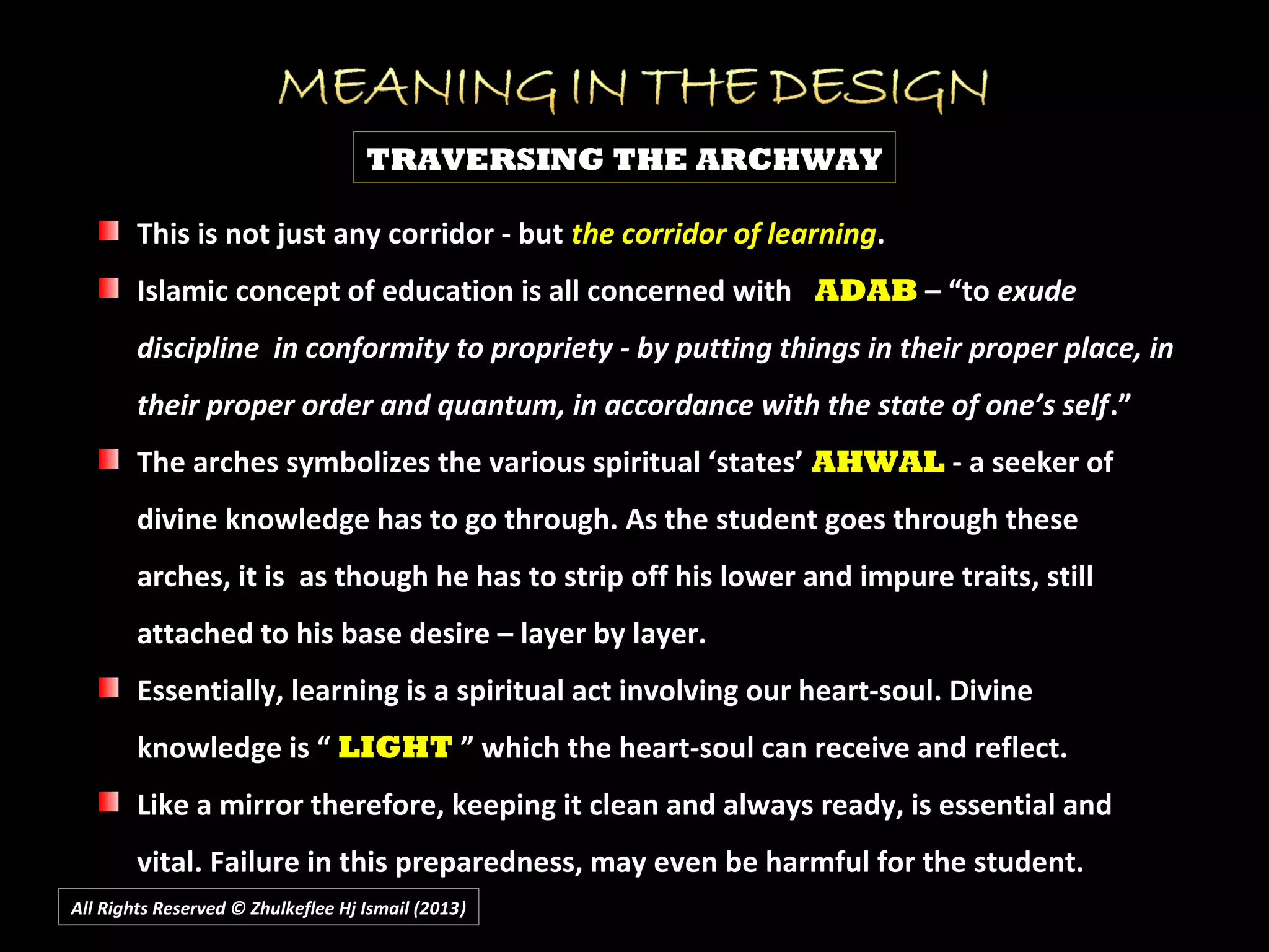 All Rights Reserved © Zhulkeflee Hj Ismail (2013))
TRAVERSING THE ARCHWAY
This is not just any corridor - butThis is not just any corridor - but the corridor of learningthe corridor of learning..
Islamic concept of education is all concerned withIslamic concept of education is all concerned with ADABADAB – “to– “to exudeexude
discipline in conformity to propriety - by putting things in their proper place, indiscipline in conformity to propriety - by putting things in their proper place, in
their proper order and quantum, in accordance with the state of one’s selftheir proper order and quantum, in accordance with the state of one’s self.”.”
The arches symbolizes the various spiritual ‘states’The arches symbolizes the various spiritual ‘states’ AHWALAHWAL - a seeker of- a seeker of
divine knowledge has to go through. As the student goes through thesedivine knowledge has to go through. As the student goes through these
arches, it is as though he has to strip off his lower and impure traits, stillarches, it is as though he has to strip off his lower and impure traits, still
attached to his base desire – layer by layer.attached to his base desire – layer by layer.
Essentially, learning is a spiritual act involving our heart-soul. DivineEssentially, learning is a spiritual act involving our heart-soul. Divine
knowledge is “knowledge is “ LIGHTLIGHT ” which the heart-soul can receive and reflect.” which the heart-soul can receive and reflect.
Like a mirror therefore, keeping it clean and always ready, is essential andLike a mirror therefore, keeping it clean and always ready, is essential and
vital. Failure in this preparedness, may even be harmful for the student.vital. Failure in this preparedness, may even be harmful for the student.
 