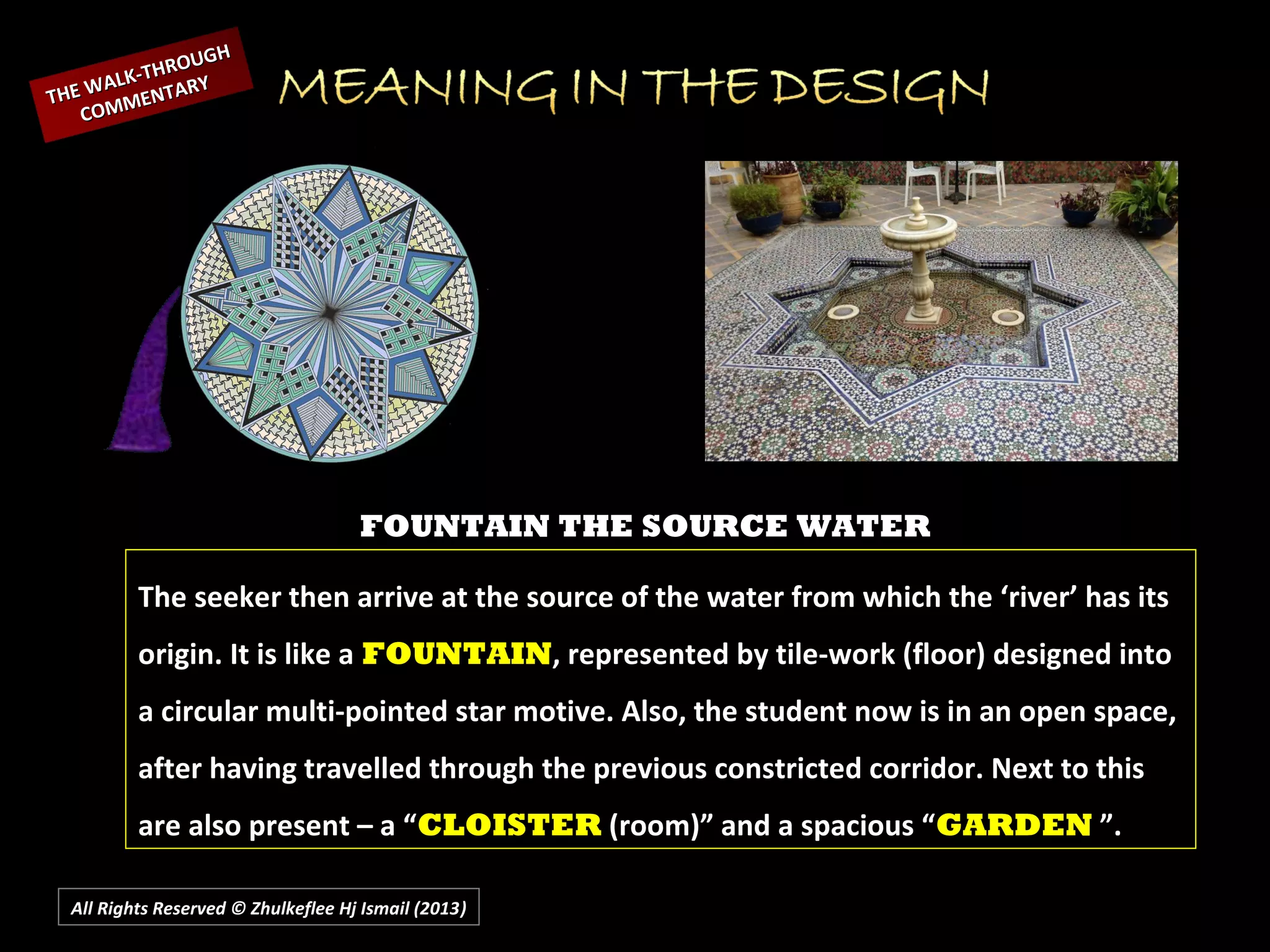 All Rights Reserved © Zhulkeflee Hj Ismail (2013))
FOUNTAIN THE SOURCE WATER
The seeker then arrive at the source of the water from which the ‘river’ has its
origin. It is like a FOUNTAIN, represented by tile-work (floor) designed into
a circular multi-pointed star motive. Also, the student now is in an open space,
after having travelled through the previous constricted corridor. Next to this
are also present – a “CLOISTER (room)” and a spacious “GARDEN ”.
THE WALK-THROUGH
THE WALK-THROUGH
COMMENTARY
COMMENTARY
 