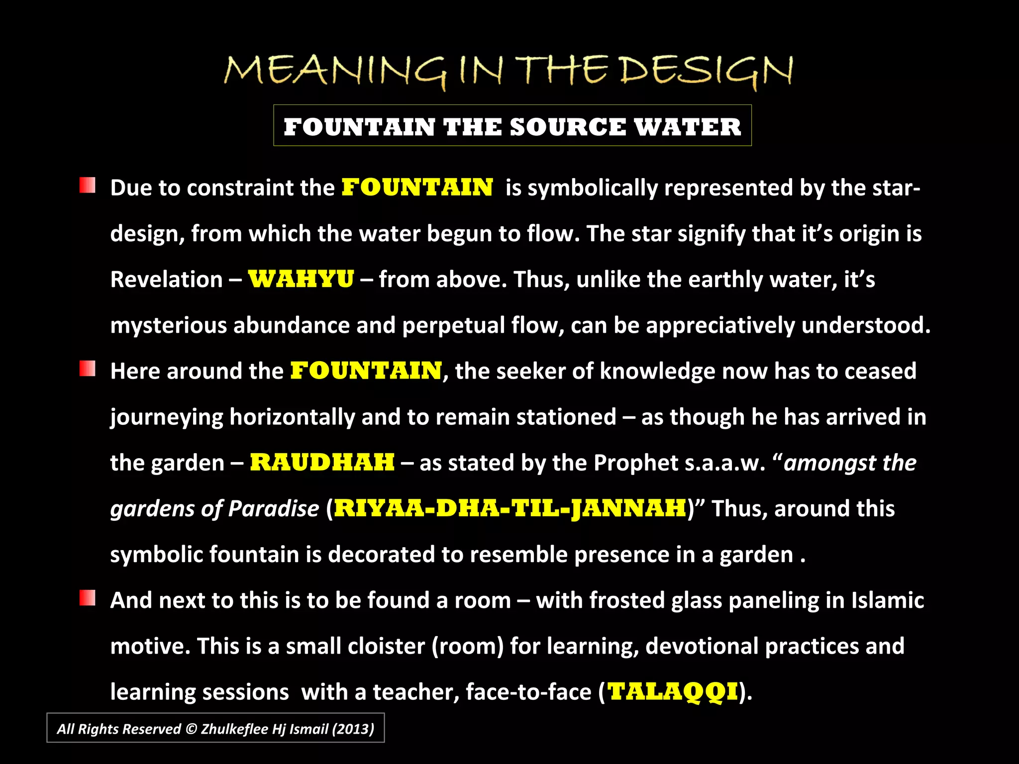 All Rights Reserved © Zhulkeflee Hj Ismail (2013))
FOUNTAIN THE SOURCE WATER
Due to constraint theDue to constraint the FOUNTAINFOUNTAIN is symbolically represented by the star-is symbolically represented by the star-
design, from which the water begun to flow. The star signify that it’s origin isdesign, from which the water begun to flow. The star signify that it’s origin is
Revelation –Revelation – WAHYUWAHYU – from above. Thus, unlike the earthly water, it’s– from above. Thus, unlike the earthly water, it’s
mysterious abundance and perpetual flow, can be appreciatively understood.mysterious abundance and perpetual flow, can be appreciatively understood.
Here around theHere around the FOUNTAINFOUNTAIN, the seeker of knowledge now has to ceased, the seeker of knowledge now has to ceased
journeying horizontally and to remain stationed – as though he has arrived injourneying horizontally and to remain stationed – as though he has arrived in
the garden –the garden – RAUDHAHRAUDHAH – as stated by the Prophet s.a.a.w. “– as stated by the Prophet s.a.a.w. “amongst theamongst the
gardens of Paradisegardens of Paradise ((RIYAA-DHA-TIL-JANNAHRIYAA-DHA-TIL-JANNAH)” Thus, around this)” Thus, around this
symbolic fountain is decorated to resemble presence in a garden .symbolic fountain is decorated to resemble presence in a garden .
And next to this is to be found a room – with frosted glass paneling in IslamicAnd next to this is to be found a room – with frosted glass paneling in Islamic
motive. This is a small cloister (room) for learning, devotional practices andmotive. This is a small cloister (room) for learning, devotional practices and
learning sessions with a teacher, face-to-face (learning sessions with a teacher, face-to-face (TALAQQITALAQQI).).
 