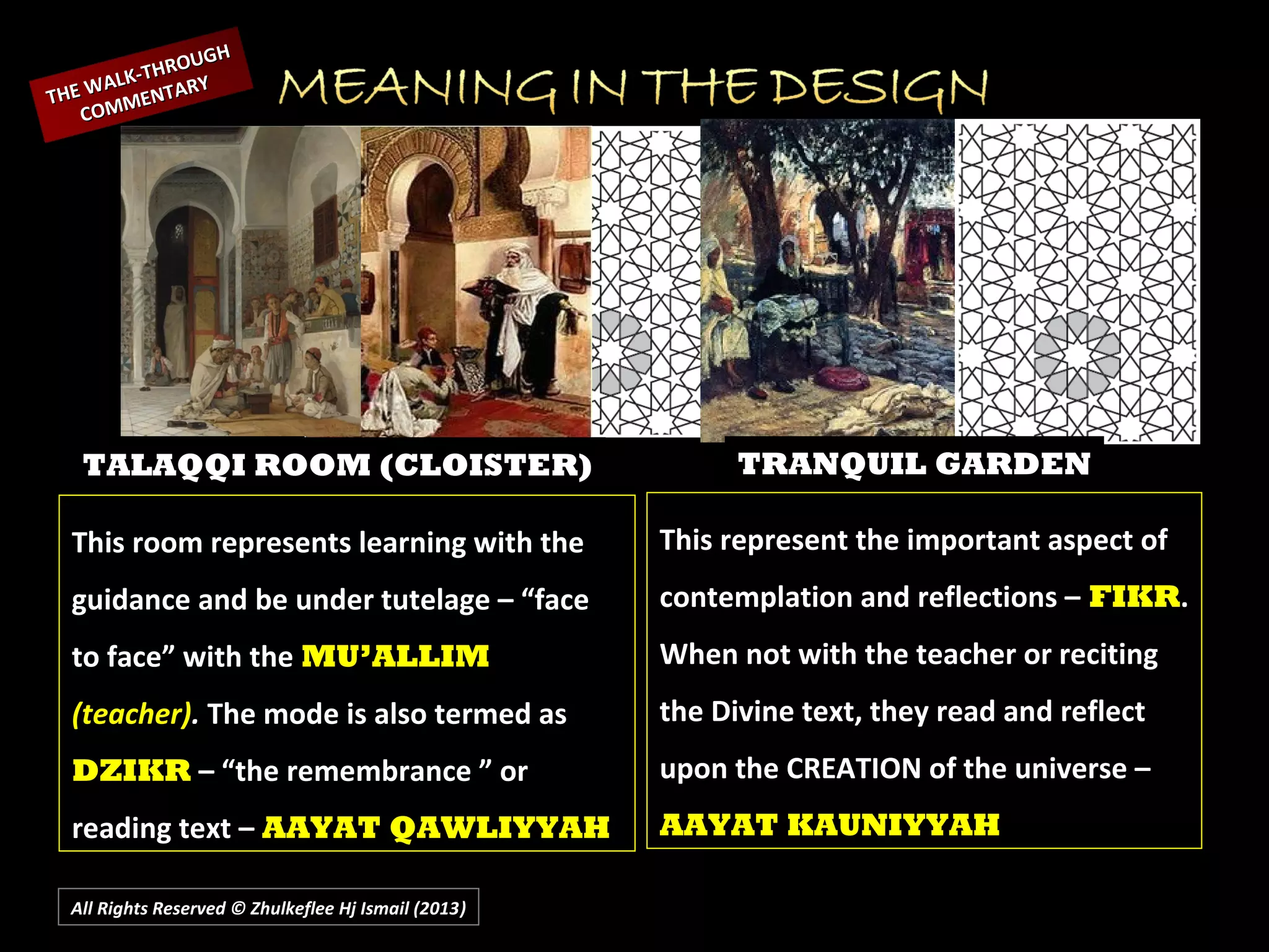 All Rights Reserved © Zhulkeflee Hj Ismail (2013))
This room represents learning with the
guidance and be under tutelage – “face
to face” with the MU’ALLIM
(teacher). The mode is also termed as
DZIKR – “the remembrance ” or
reading text – AAYAT QAWLIYYAH
This represent the important aspect of
contemplation and reflections – FIKR.
When not with the teacher or reciting
the Divine text, they read and reflect
upon the CREATION of the universe –
AAYAT KAUNIYYAH
TALAQQI ROOM (CLOISTER) TRANQUIL GARDEN
THE WALK-THROUGH
THE WALK-THROUGH
COMMENTARY
COMMENTARY
 