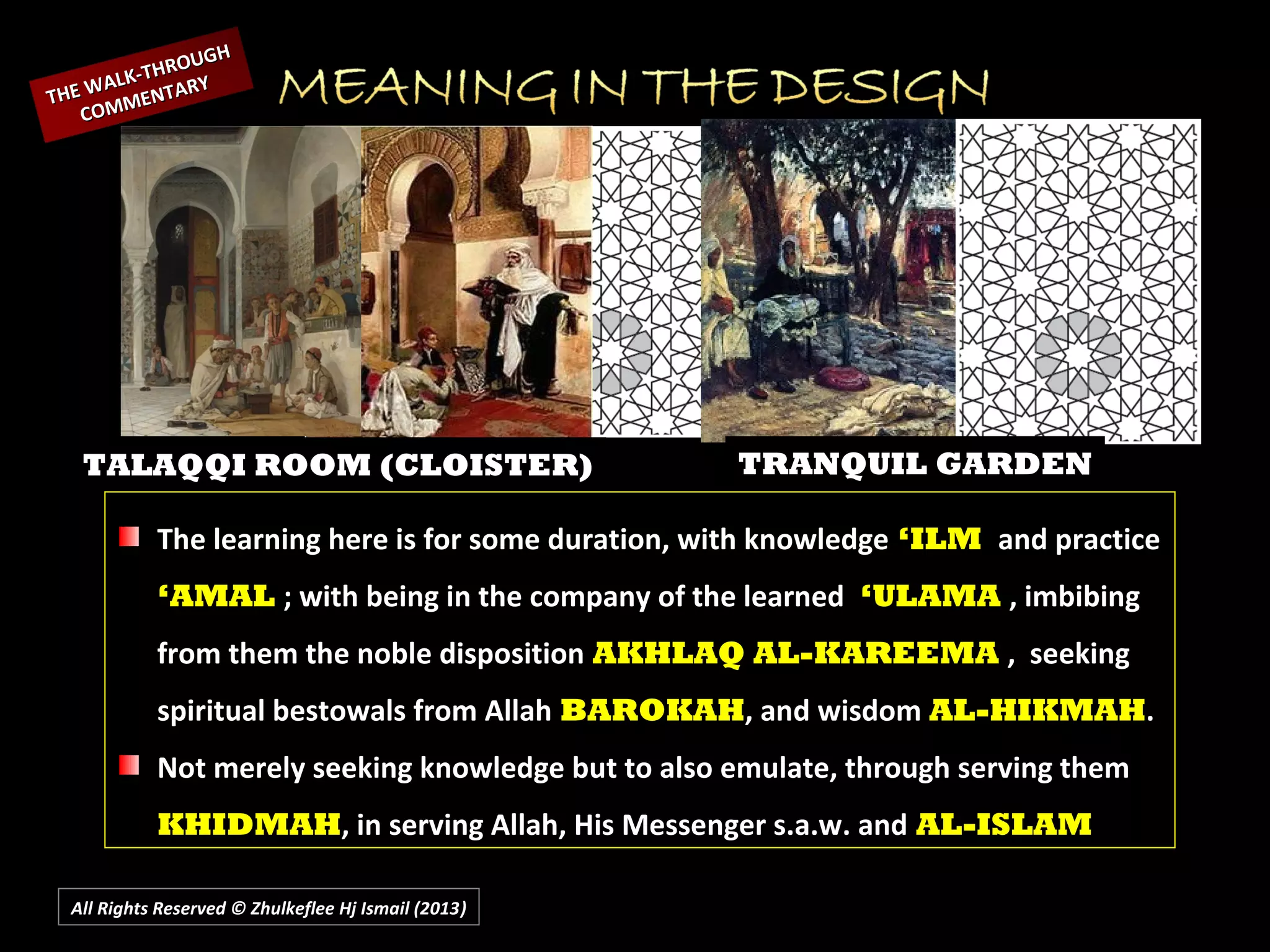 All Rights Reserved © Zhulkeflee Hj Ismail (2013))
TALAQQI ROOM (CLOISTER) TRANQUIL GARDEN
THE WALK-THROUGH
THE WALK-THROUGH
COMMENTARY
COMMENTARY
The learning here is for some duration, with knowledge ‘ILM and practice
‘AMAL ; with being in the company of the learned ‘ULAMA , imbibing
from them the noble disposition AKHLAQ AL-KAREEMA , seeking
spiritual bestowals from Allah BAROKAH, and wisdom AL-HIKMAH.
Not merely seeking knowledge but to also emulate, through serving them
KHIDMAH, in serving Allah, His Messenger s.a.w. and AL-ISLAM
 