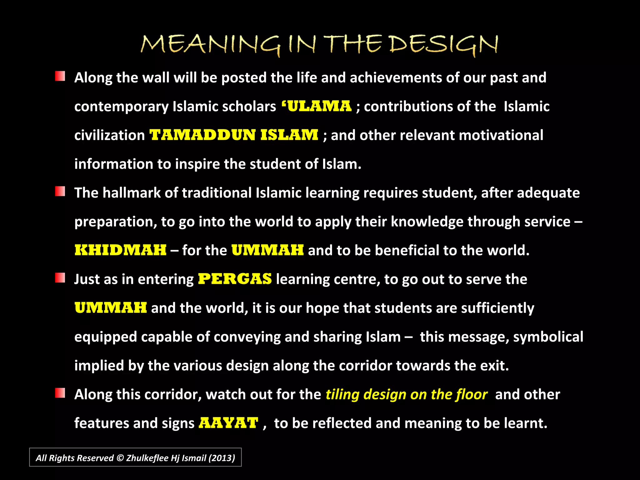 All Rights Reserved © Zhulkeflee Hj Ismail (2013))
Along the wall will be posted the life and achievements of our past and
contemporary Islamic scholars ‘ULAMA ; contributions of the Islamic
civilization TAMADDUN ISLAM ; and other relevant motivational
information to inspire the student of Islam.
The hallmark of traditional Islamic learning requires student, after adequate
preparation, to go into the world to apply their knowledge through service –
KHIDMAH – for the UMMAH and to be beneficial to the world.
Just as in entering PERGAS learning centre, to go out to serve the
UMMAH and the world, it is our hope that students are sufficiently
equipped capable of conveying and sharing Islam – this message, symbolical
implied by the various design along the corridor towards the exit.
Along this corridor, watch out for the tiling design on the floor and other
features and signs AAYAT , to be reflected and meaning to be learnt.
 