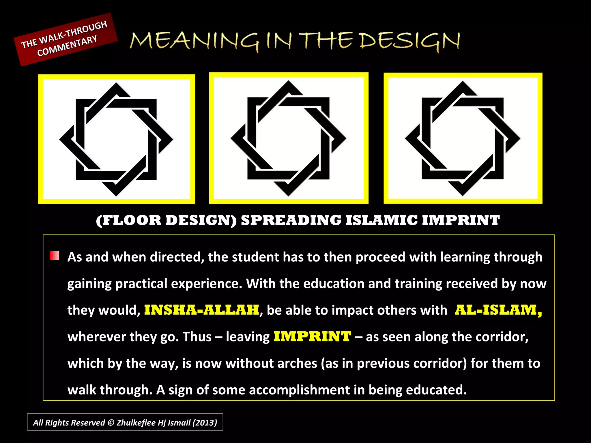 All Rights Reserved © Zhulkeflee Hj Ismail (2013))
(FLOOR DESIGN) SPREADING ISLAMIC IMPRINT
As and when directed, the student has to then proceed with learning through
gaining practical experience. With the education and training received by now
they would, INSHA-ALLAH, be able to impact others with AL-ISLAM,
wherever they go. Thus – leaving IMPRINT – as seen along the corridor,
which by the way, is now without arches (as in previous corridor) for them to
walk through. A sign of some accomplishment in being educated.
THE WALK-THROUGH
THE WALK-THROUGH
COMMENTARY
COMMENTARY
 