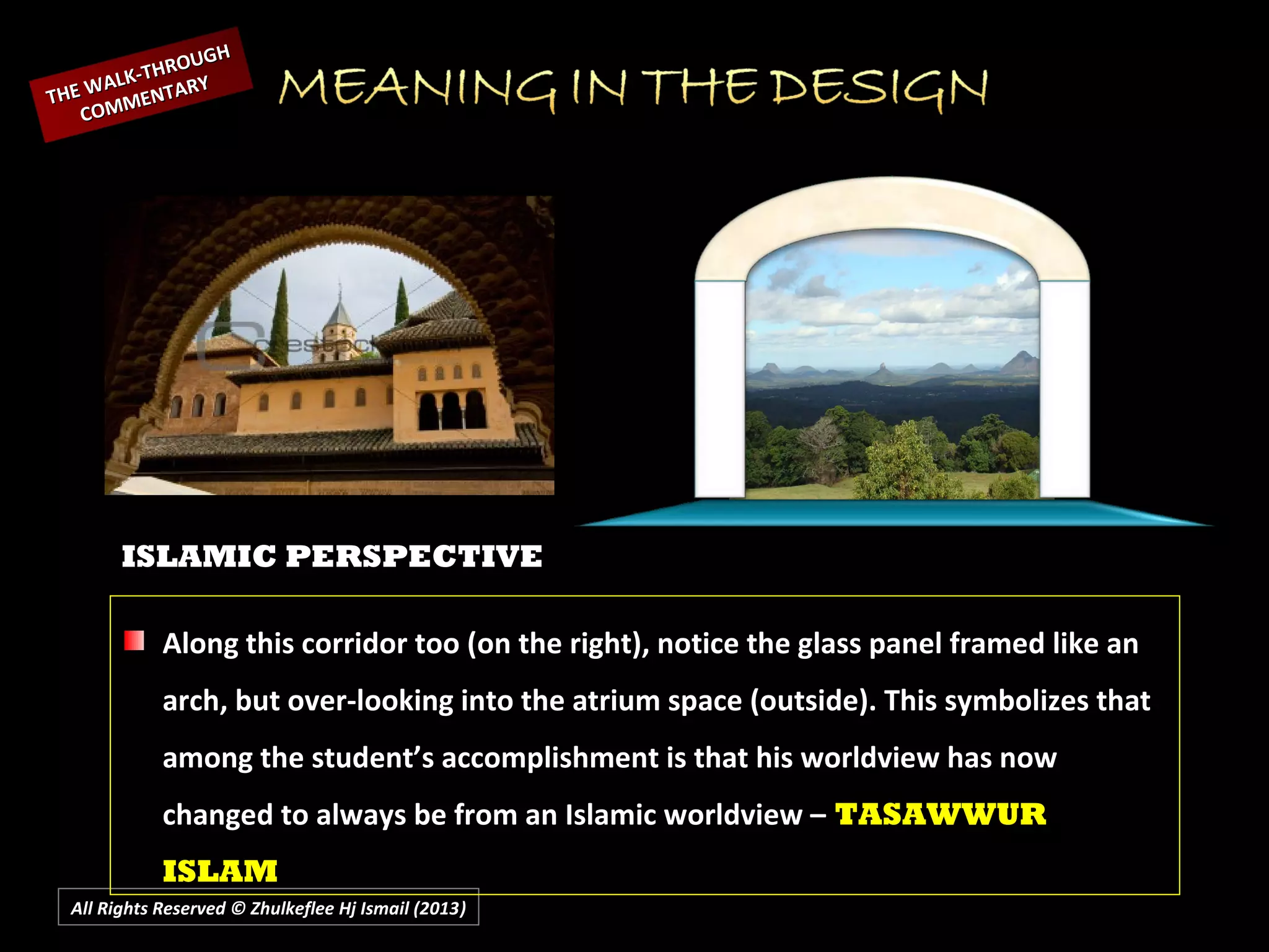 All Rights Reserved © Zhulkeflee Hj Ismail (2013))
ISLAMIC PERSPECTIVE
Along this corridor too (on the right), notice the glass panel framed like an
arch, but over-looking into the atrium space (outside). This symbolizes that
among the student’s accomplishment is that his worldview has now
changed to always be from an Islamic worldview – TASAWWUR
ISLAM
THE WALK-THROUGH
THE WALK-THROUGH
COMMENTARY
COMMENTARY
 