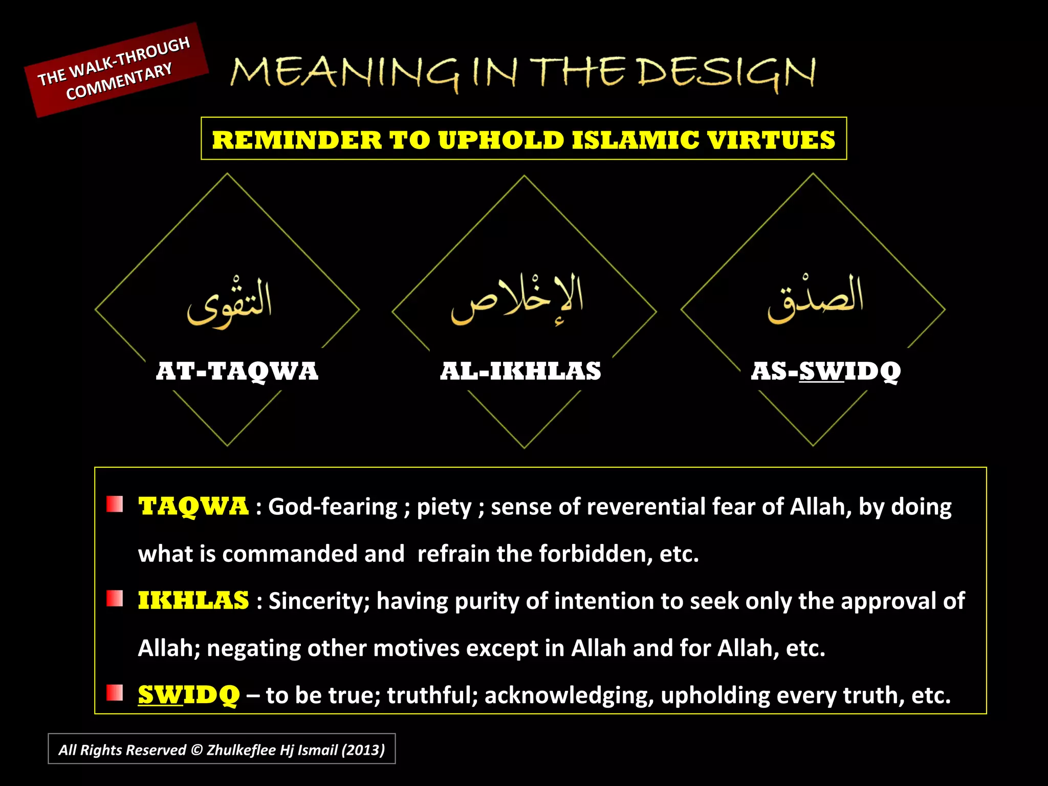 All Rights Reserved © Zhulkeflee Hj Ismail (2013))
AT-TAQWA AL-IKHLAS AS-SWIDQ
REMINDER TO UPHOLD ISLAMIC VIRTUES
TAQWA : God-fearing ; piety ; sense of reverential fear of Allah, by doing
what is commanded and refrain the forbidden, etc.
IKHLAS : Sincerity; having purity of intention to seek only the approval of
Allah; negating other motives except in Allah and for Allah, etc.
SWIDQ – to be true; truthful; acknowledging, upholding every truth, etc.
THE WALK-THROUGH
THE WALK-THROUGH
COMMENTARY
COMMENTARY
 