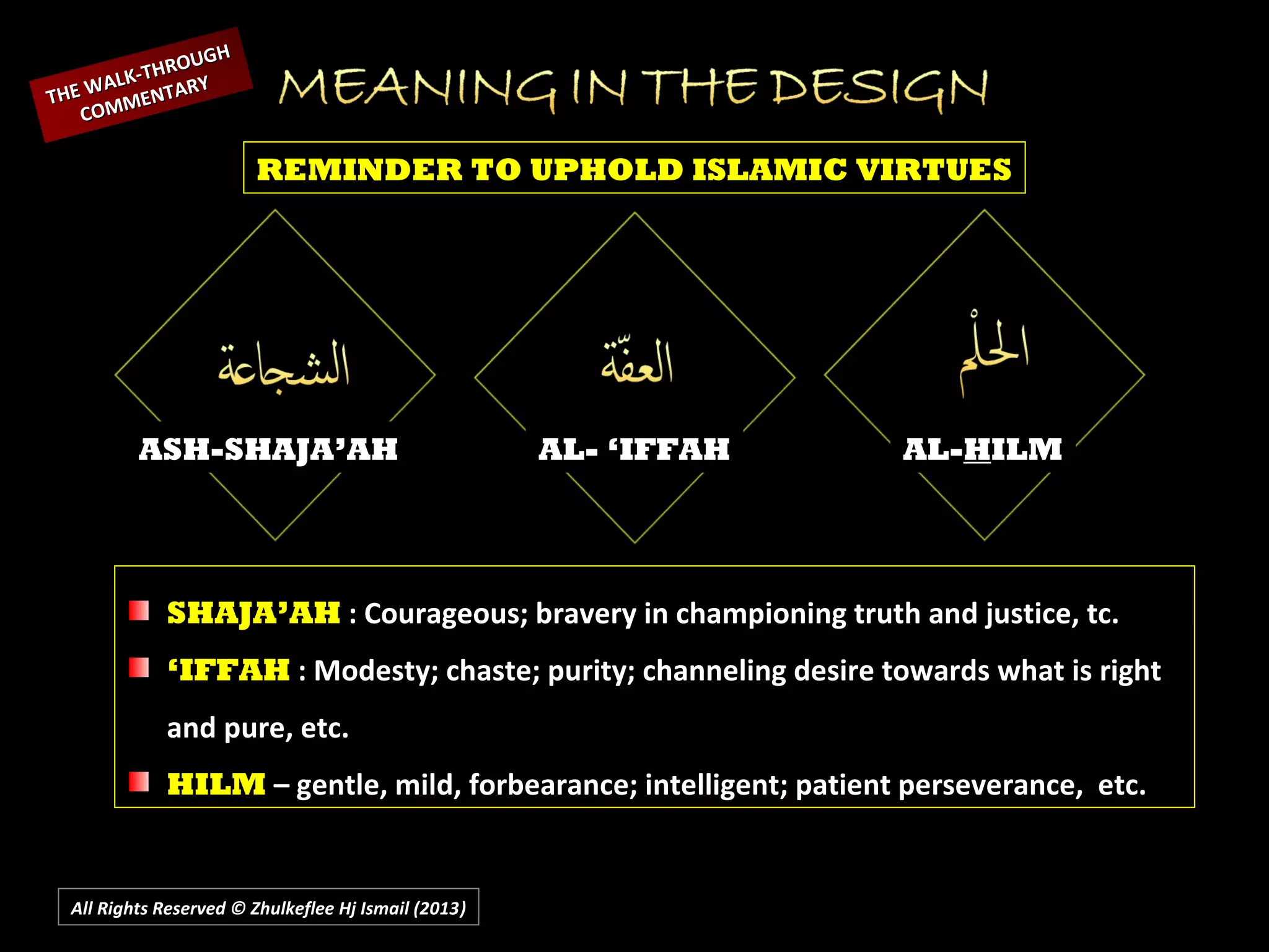 All Rights Reserved © Zhulkeflee Hj Ismail (2013))
ASH-SHAJA’AH AL- ‘IFFAH AL-HILM
REMINDER TO UPHOLD ISLAMIC VIRTUES
THE WALK-THROUGH
THE WALK-THROUGH
COMMENTARY
COMMENTARY
SHAJA’AH : Courageous; bravery in championing truth and justice, tc.
‘IFFAH : Modesty; chaste; purity; channeling desire towards what is right
and pure, etc.
HILM – gentle, mild, forbearance; intelligent; patient perseverance, etc.
 