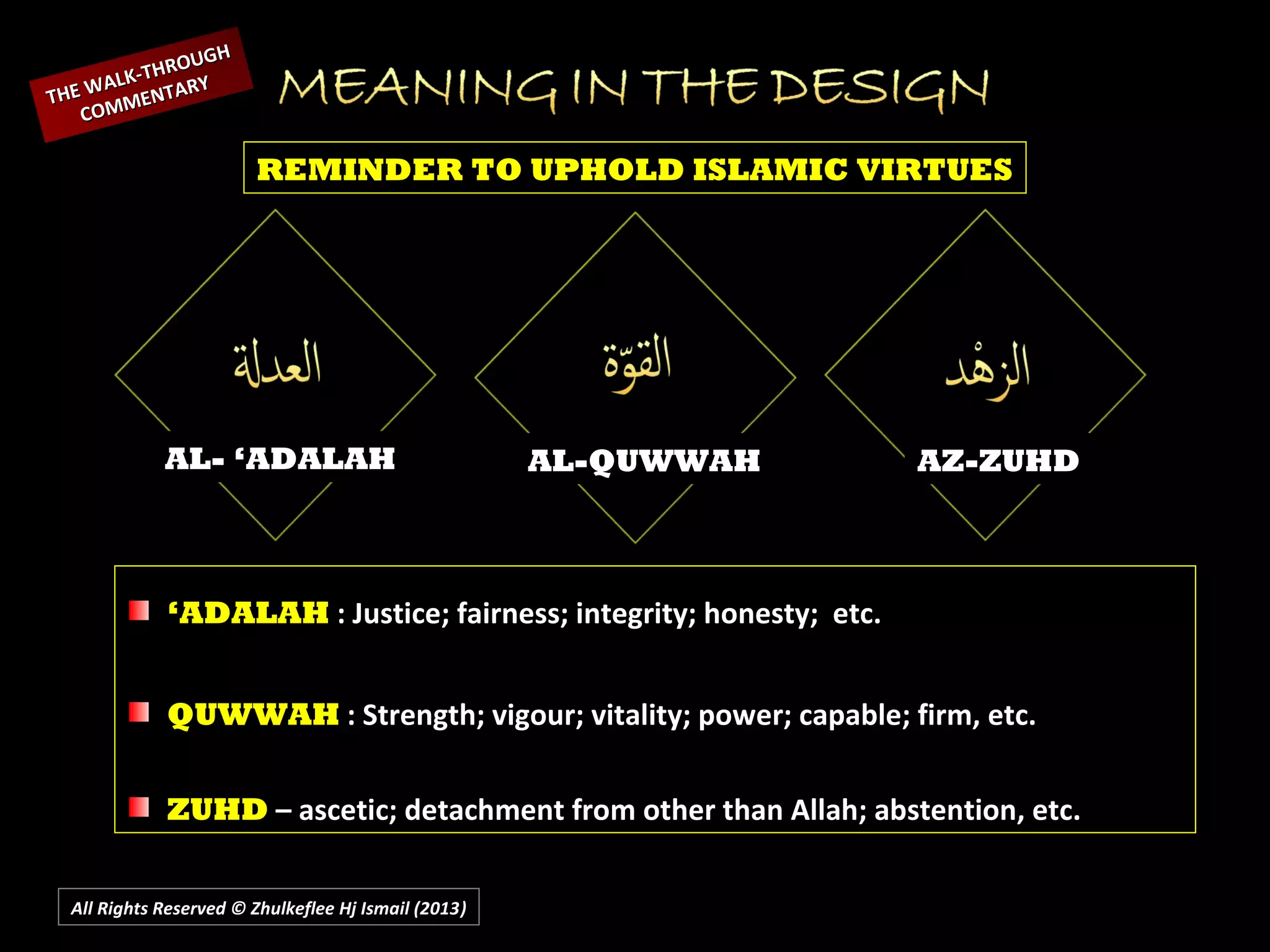 All Rights Reserved © Zhulkeflee Hj Ismail (2013))
AL- ‘ADALAH AL-QUWWAH AZ-ZUHD
REMINDER TO UPHOLD ISLAMIC VIRTUES
THE WALK-THROUGH
THE WALK-THROUGH
COMMENTARY
COMMENTARY
‘ADALAH : Justice; fairness; integrity; honesty; etc.
QUWWAH : Strength; vigour; vitality; power; capable; firm, etc.
ZUHD – ascetic; detachment from other than Allah; abstention, etc.
 