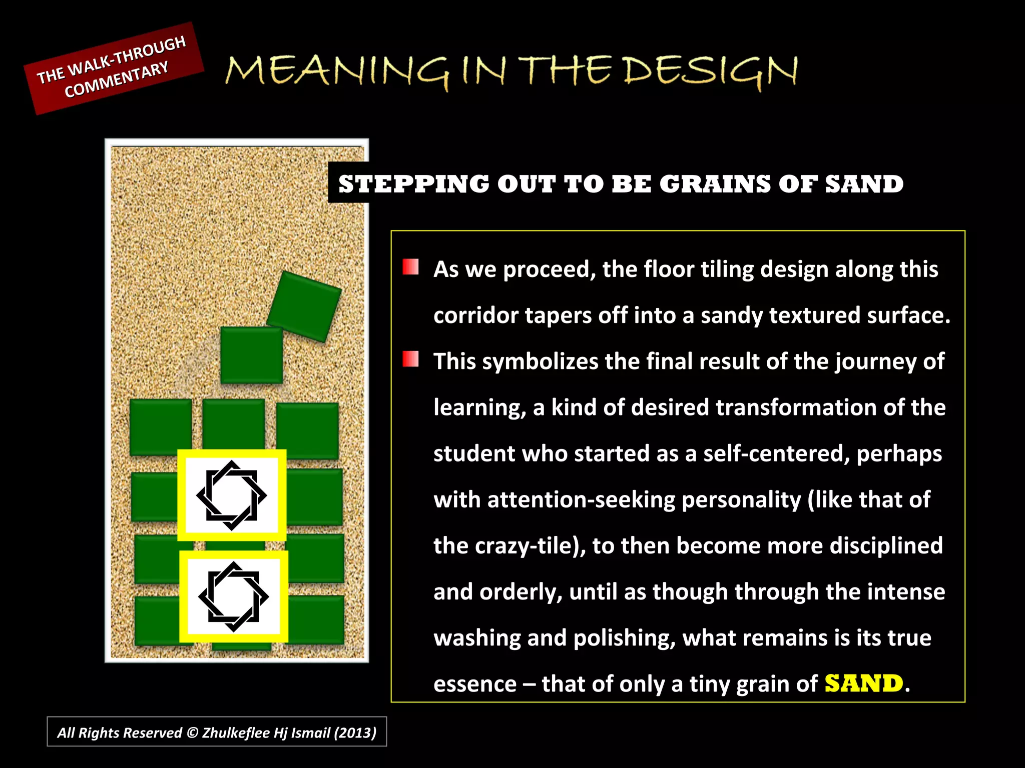 All Rights Reserved © Zhulkeflee Hj Ismail (2013))
STEPPING OUT TO BE GRAINS OF SAND
As we proceed, the floor tiling design along this
corridor tapers off into a sandy textured surface.
This symbolizes the final result of the journey of
learning, a kind of desired transformation of the
student who started as a self-centered, perhaps
with attention-seeking personality (like that of
the crazy-tile), to then become more disciplined
and orderly, until as though through the intense
washing and polishing, what remains is its true
essence – that of only a tiny grain of SAND.
THE WALK-THROUGH
THE WALK-THROUGH
COMMENTARY
COMMENTARY
 