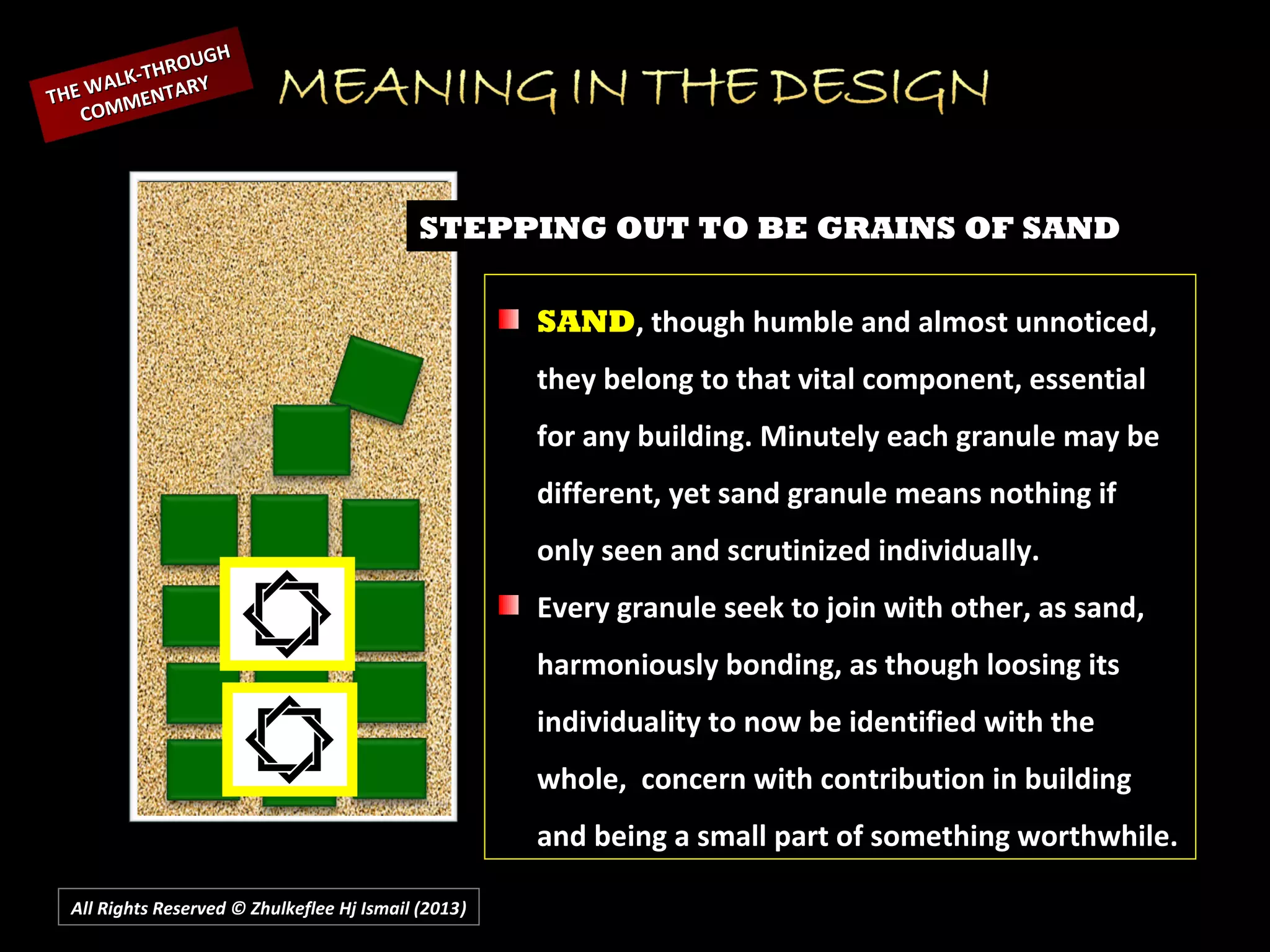 All Rights Reserved © Zhulkeflee Hj Ismail (2013))
STEPPING OUT TO BE GRAINS OF SAND
SAND, though humble and almost unnoticed,
they belong to that vital component, essential
for any building. Minutely each granule may be
different, yet sand granule means nothing if
only seen and scrutinized individually.
Every granule seek to join with other, as sand,
harmoniously bonding, as though loosing its
individuality to now be identified with the
whole, concern with contribution in building
and being a small part of something worthwhile.
THE WALK-THROUGH
THE WALK-THROUGH
COMMENTARY
COMMENTARY
 
