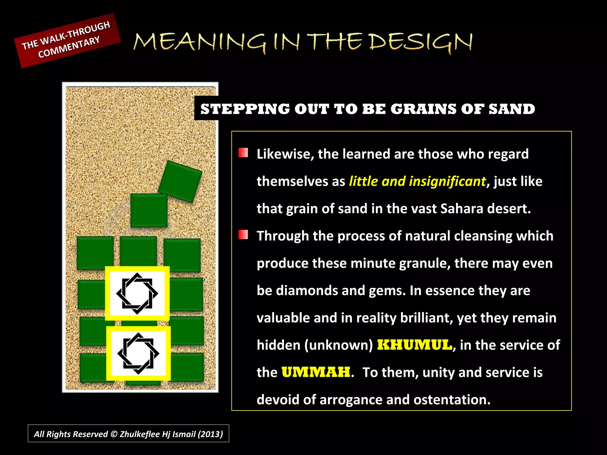 All Rights Reserved © Zhulkeflee Hj Ismail (2013))
STEPPING OUT TO BE GRAINS OF SAND
Likewise, the learned are those who regard
themselves as little and insignificant, just like
that grain of sand in the vast Sahara desert.
Through the process of natural cleansing which
produce these minute granule, there may even
be diamonds and gems. In essence they are
valuable and in reality brilliant, yet they remain
hidden (unknown) KHUMUL, in the service of
the UMMAH. To them, unity and service is
devoid of arrogance and ostentation.
THE WALK-THROUGH
THE WALK-THROUGH
COMMENTARY
COMMENTARY
 