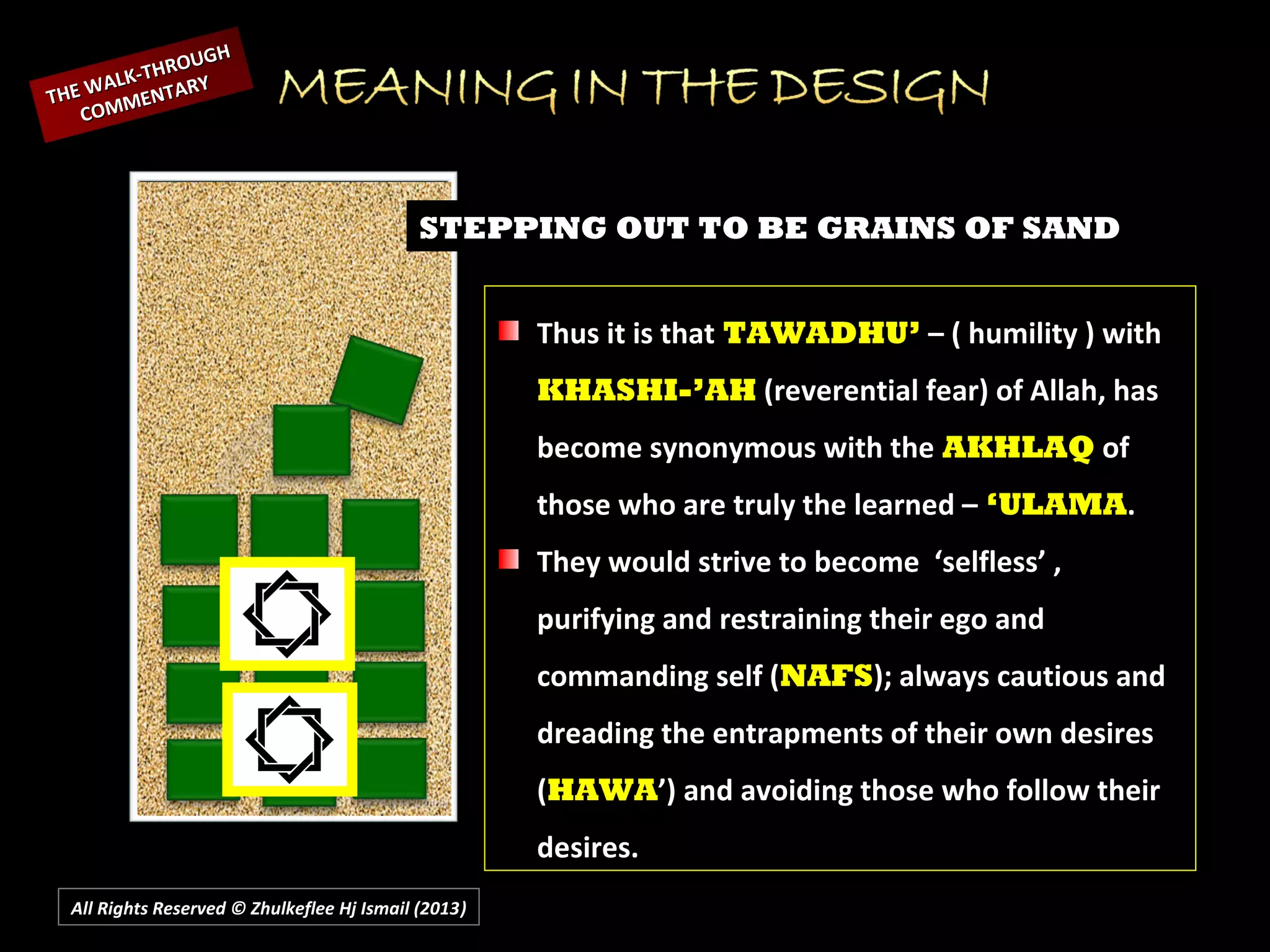 All Rights Reserved © Zhulkeflee Hj Ismail (2013))
STEPPING OUT TO BE GRAINS OF SAND
Thus it is that TAWADHU’ – ( humility ) with
KHASHI-’AH (reverential fear) of Allah, has
become synonymous with the AKHLAQ of
those who are truly the learned – ‘ULAMA.
They would strive to become ‘selfless’ ,
purifying and restraining their ego and
commanding self (NAFS); always cautious and
dreading the entrapments of their own desires
(HAWA’) and avoiding those who follow their
desires.
THE WALK-THROUGH
THE WALK-THROUGH
COMMENTARY
COMMENTARY
 