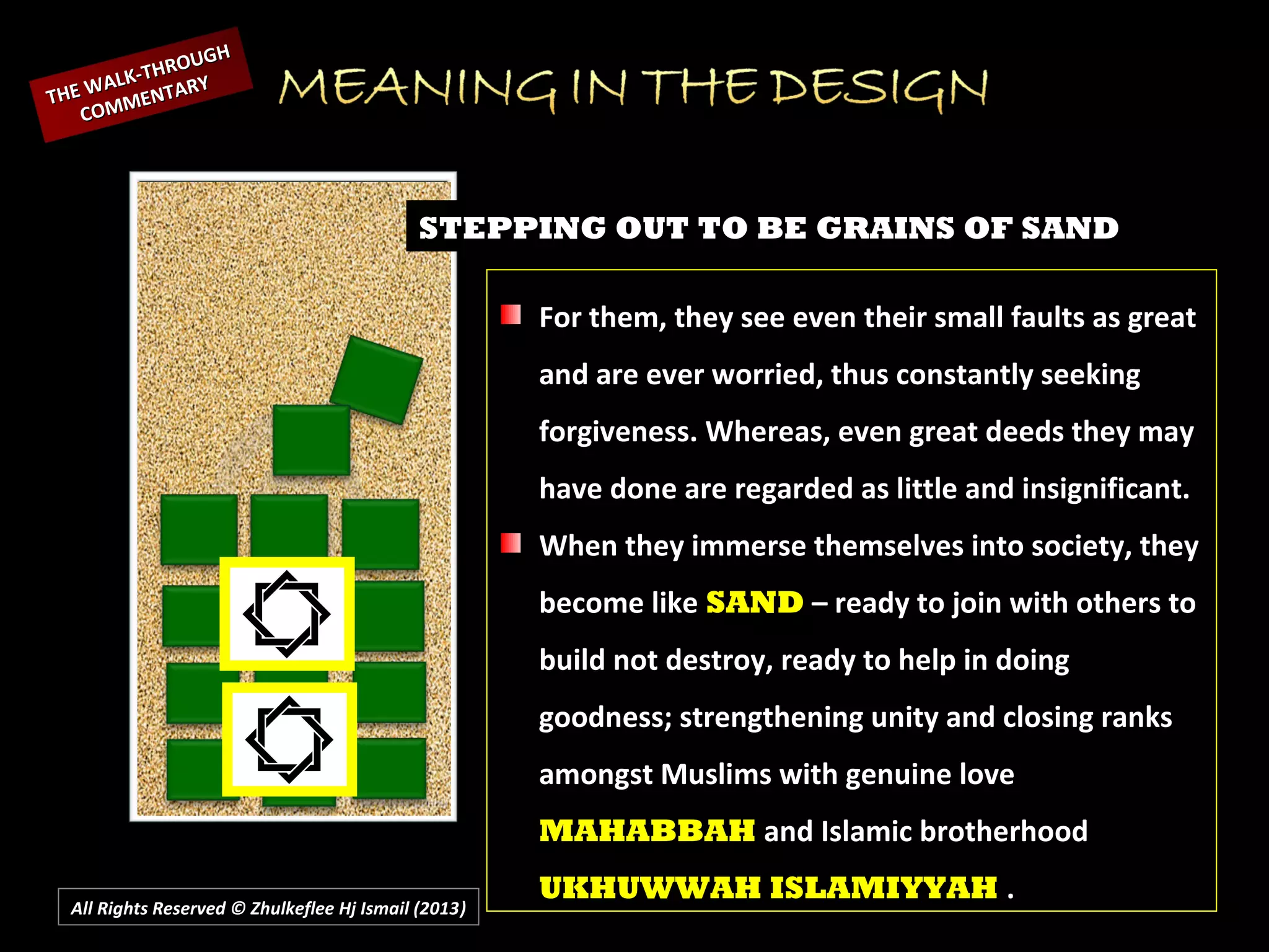 All Rights Reserved © Zhulkeflee Hj Ismail (2013))
STEPPING OUT TO BE GRAINS OF SAND
For them, they see even their small faults as great
and are ever worried, thus constantly seeking
forgiveness. Whereas, even great deeds they may
have done are regarded as little and insignificant.
When they immerse themselves into society, they
become like SAND – ready to join with others to
build not destroy, ready to help in doing
goodness; strengthening unity and closing ranks
amongst Muslims with genuine love
MAHABBAH and Islamic brotherhood
UKHUWWAH ISLAMIYYAH .
THE WALK-THROUGH
THE WALK-THROUGH
COMMENTARY
COMMENTARY
 