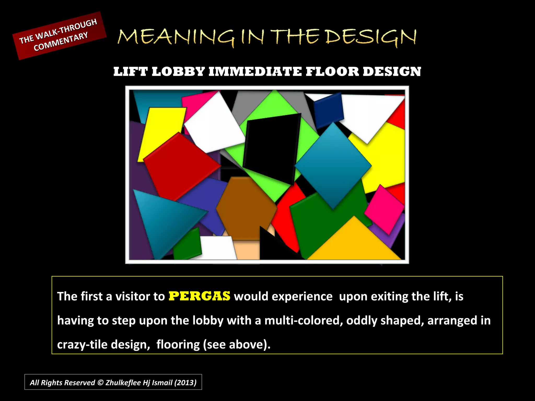 All Rights Reserved © Zhulkeflee Hj Ismail (2013))
LIFT LOBBY IMMEDIATE FLOOR DESIGN
The first a visitor to PERGAS would experience upon exiting the lift, is
having to step upon the lobby with a multi-colored, oddly shaped, arranged in
crazy-tile design, flooring (see above).
THE WALK-THROUGH
THE WALK-THROUGH
COMMENTARY
COMMENTARY
 