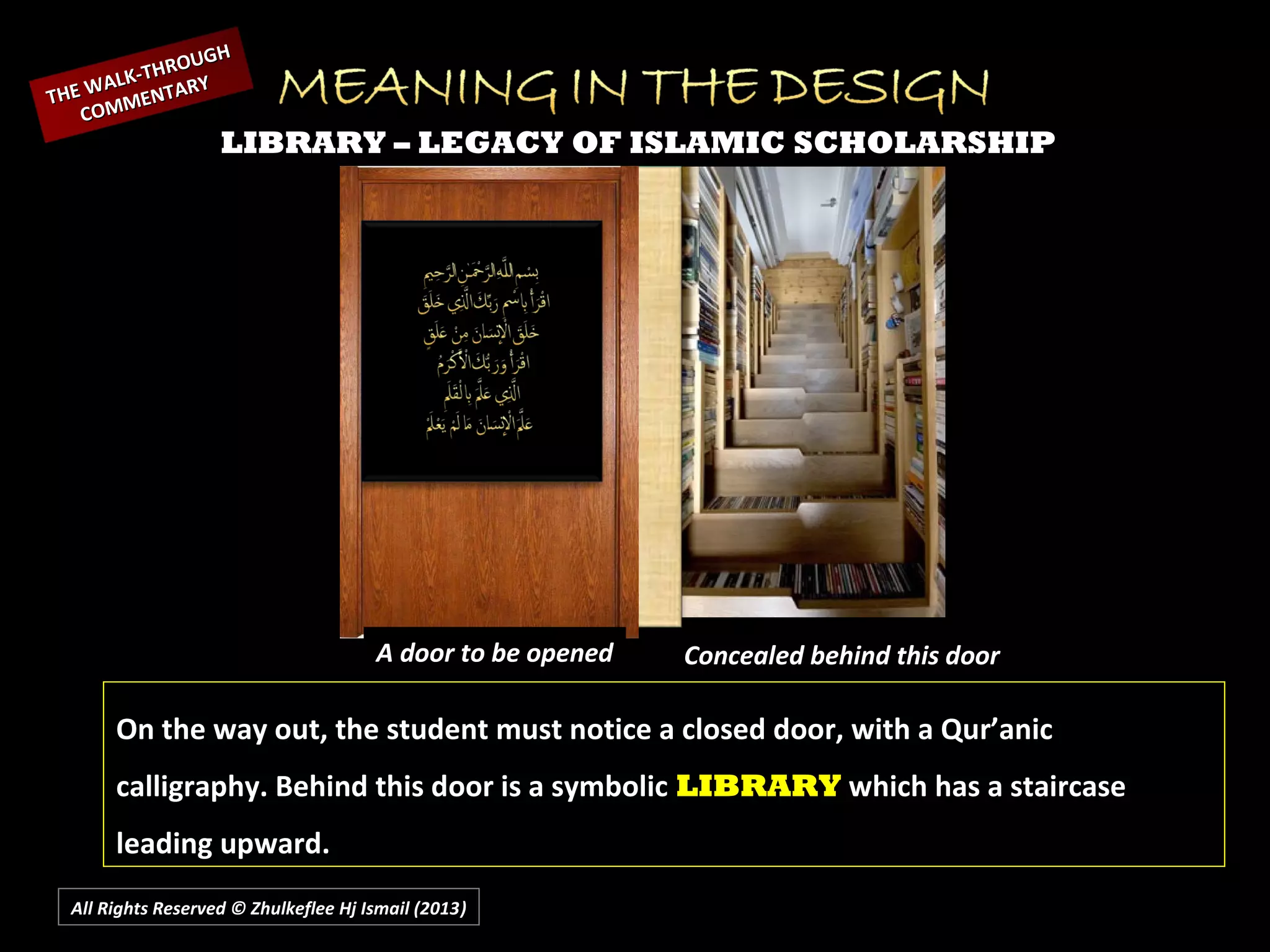 All Rights Reserved © Zhulkeflee Hj Ismail (2013))
LIBRARY – LEGACY OF ISLAMIC SCHOLARSHIP
A door to be opened Concealed behind this door
On the way out, the student must notice a closed door, with a Qur’anic
calligraphy. Behind this door is a symbolic LIBRARY which has a staircase
leading upward.
THE WALK-THROUGH
THE WALK-THROUGH
COMMENTARY
COMMENTARY
 