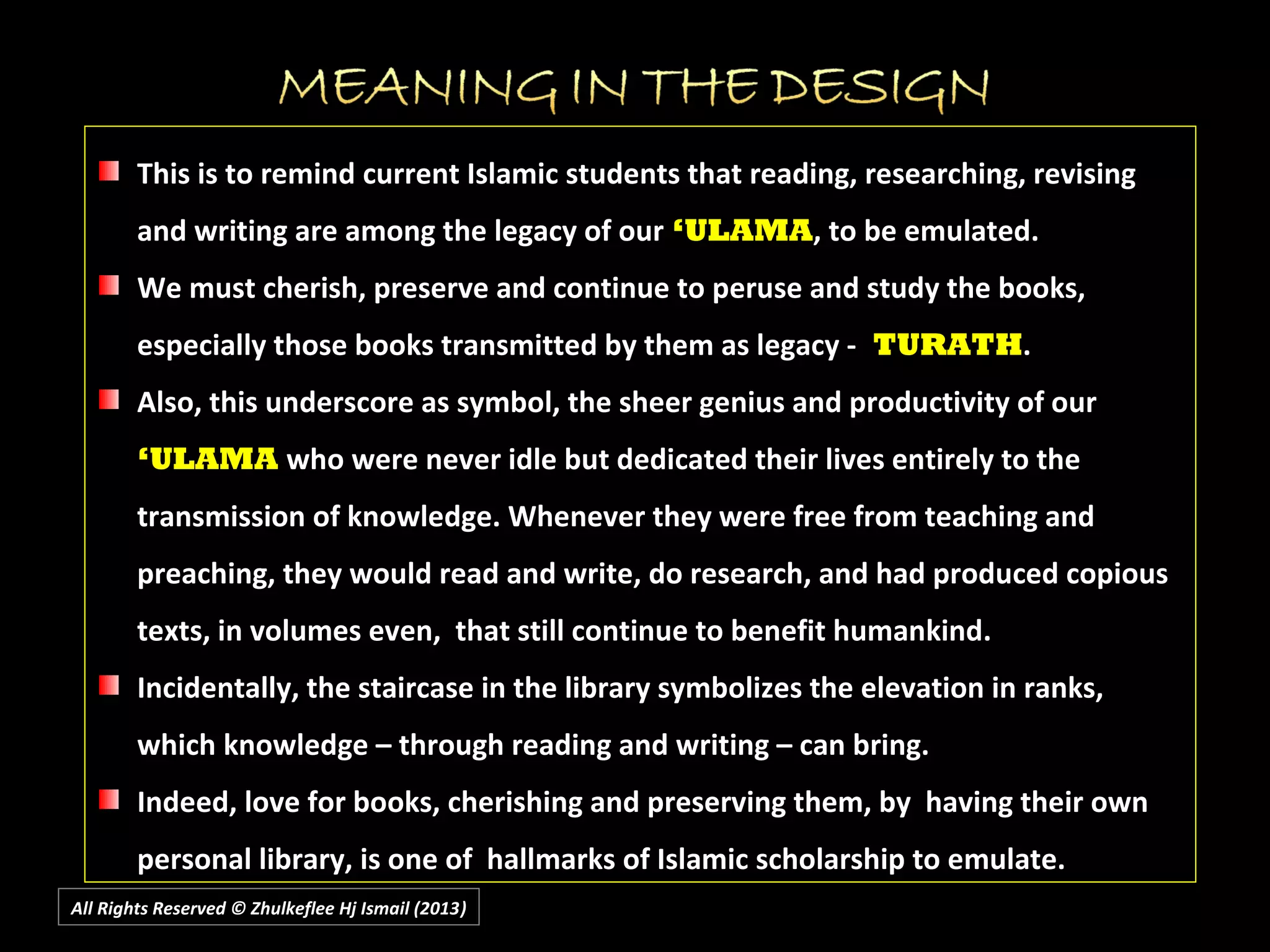 All Rights Reserved © Zhulkeflee Hj Ismail (2013))
This is to remind current Islamic students that reading, researching, revising
and writing are among the legacy of our ‘ULAMA, to be emulated.
We must cherish, preserve and continue to peruse and study the books,
especially those books transmitted by them as legacy - TURATH.
Also, this underscore as symbol, the sheer genius and productivity of our
‘ULAMA who were never idle but dedicated their lives entirely to the
transmission of knowledge. Whenever they were free from teaching and
preaching, they would read and write, do research, and had produced copious
texts, in volumes even, that still continue to benefit humankind.
Incidentally, the staircase in the library symbolizes the elevation in ranks,
which knowledge – through reading and writing – can bring.
Indeed, love for books, cherishing and preserving them, by having their own
personal library, is one of hallmarks of Islamic scholarship to emulate.
 