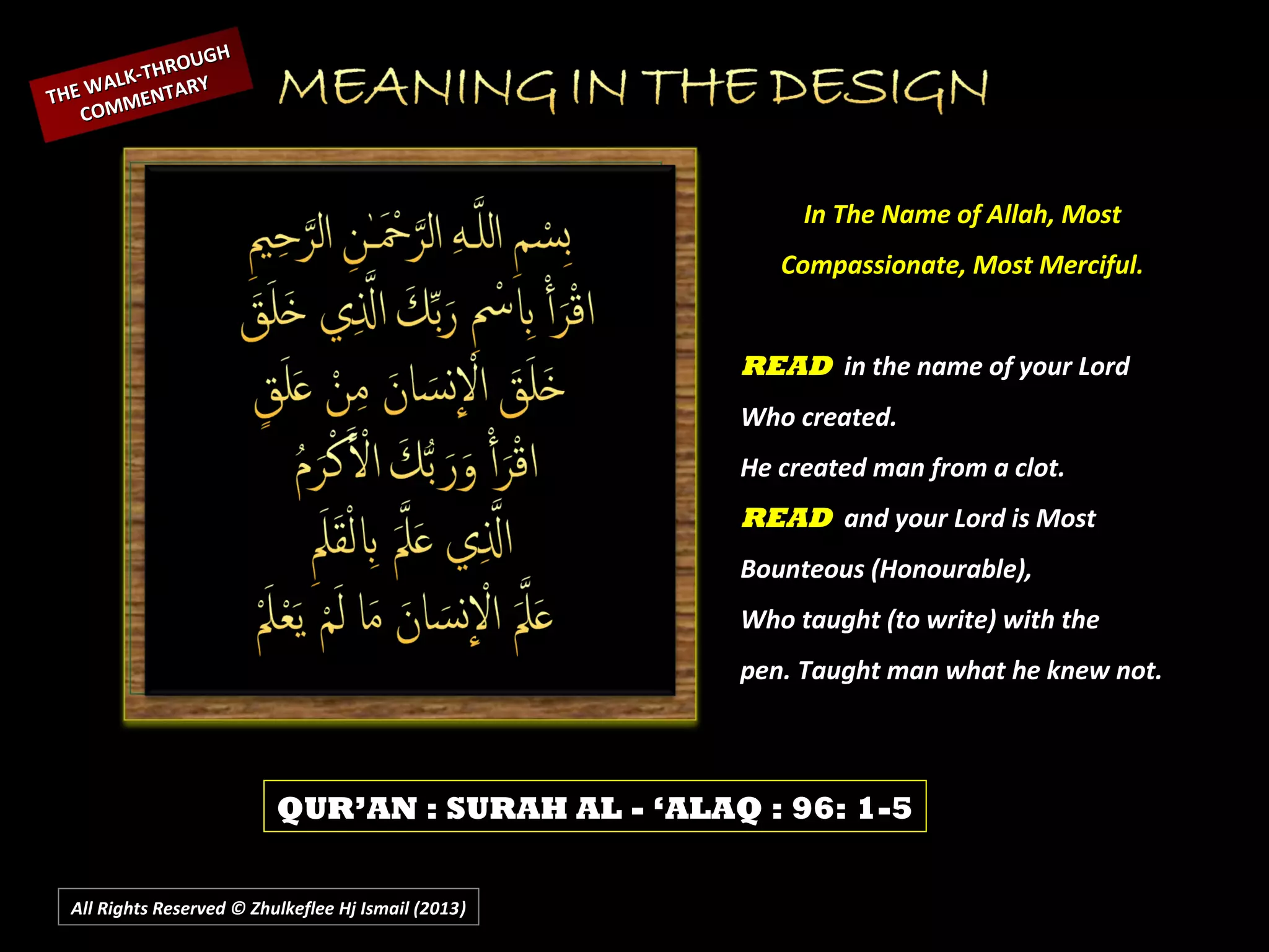 All Rights Reserved © Zhulkeflee Hj Ismail (2013))
In The Name of Allah, MostIn The Name of Allah, Most
Compassionate, Most Merciful.Compassionate, Most Merciful.
READREAD in the name of your Lordin the name of your Lord
Who created.Who created.
He created man from a clot.He created man from a clot.
READREAD and your Lord is Mostand your Lord is Most
Bounteous (Honourable),Bounteous (Honourable),
Who taught (to write) with theWho taught (to write) with the
pen. Taught man what he knew not.pen. Taught man what he knew not.
QUR’AN : SURAH AL - ‘ALAQ : 96: 1-5
THE WALK-THROUGH
THE WALK-THROUGH
COMMENTARY
COMMENTARY
 