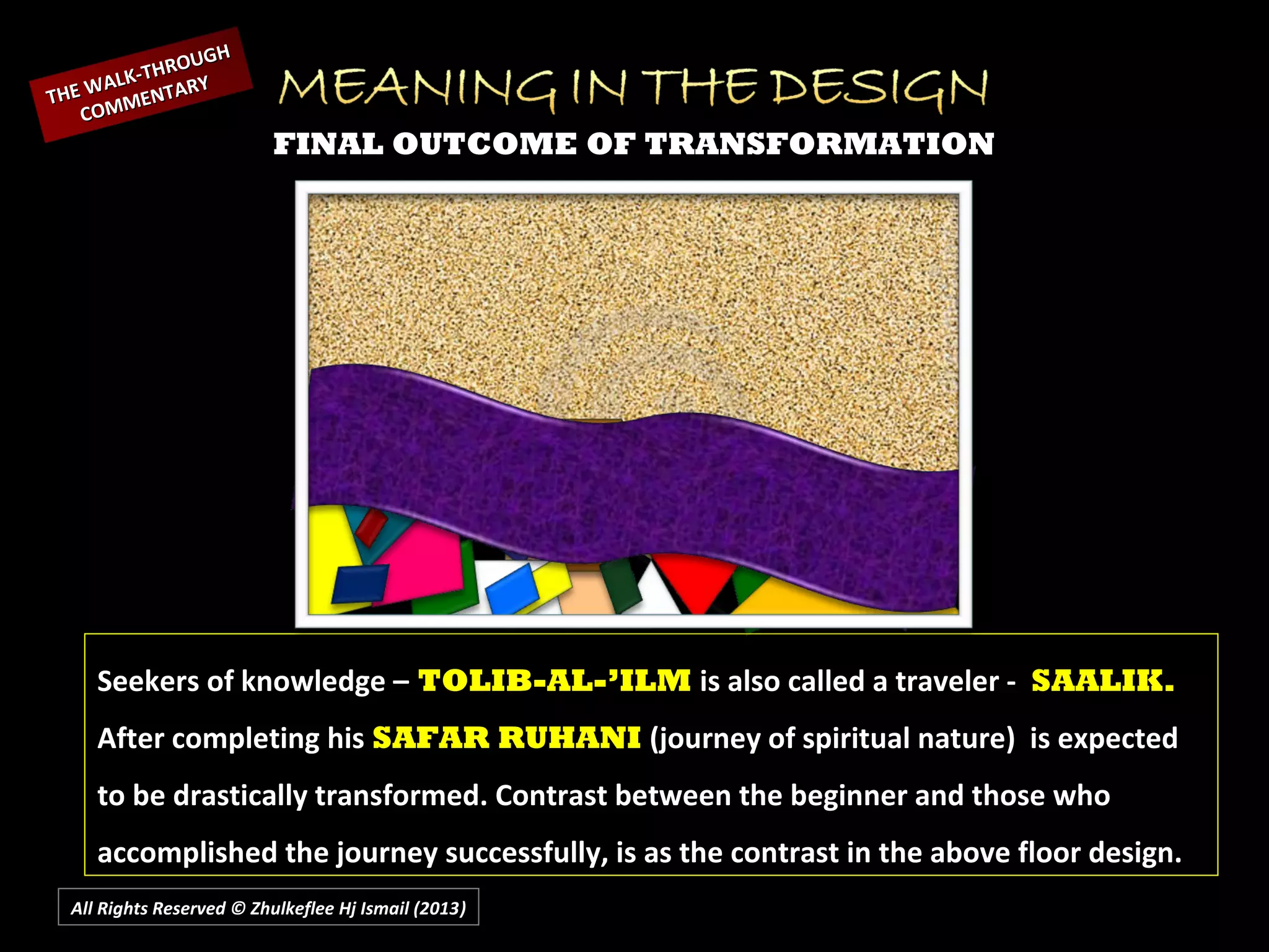 All Rights Reserved © Zhulkeflee Hj Ismail (2013))
FINAL OUTCOME OF TRANSFORMATION
THE WALK-THROUGH
THE WALK-THROUGH
COMMENTARY
COMMENTARY
Seekers of knowledge – TOLIB-AL-’ILM is also called a traveler - SAALIK.
After completing his SAFAR RUHANI (journey of spiritual nature) is expected
to be drastically transformed. Contrast between the beginner and those who
accomplished the journey successfully, is as the contrast in the above floor design.
 