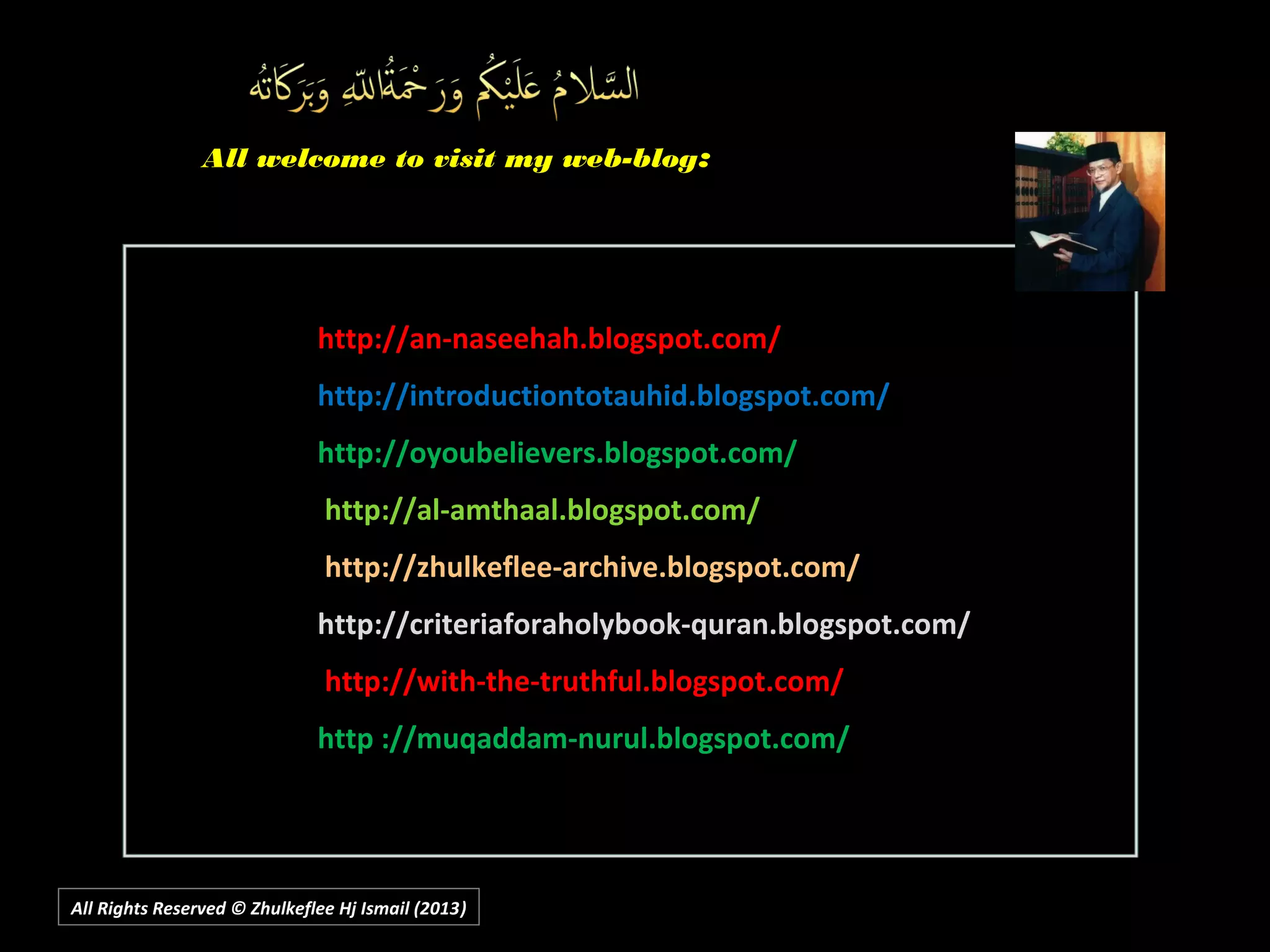 http://an-naseehah.blogspot.com/http://an-naseehah.blogspot.com/
http://introductiontotauhid.blogspot.com/http://introductiontotauhid.blogspot.com/
http://oyoubelievers.blogspot.com/http://oyoubelievers.blogspot.com/
http://al-amthaal.blogspot.com/http://al-amthaal.blogspot.com/
http://zhulkeflee-archive.blogspot.com/http://zhulkeflee-archive.blogspot.com/
http://criteriaforaholybook-quran.blogspot.com/http://criteriaforaholybook-quran.blogspot.com/
http://with-the-truthful.blogspot.com/http://with-the-truthful.blogspot.com/
http ://muqaddam-nurul.blogspot.com/http ://muqaddam-nurul.blogspot.com/
All Rights Reserved © Zhulkeflee Hj Ismail (2013))
All welcome to visit my web-blogAll welcome to visit my web-blog::
 