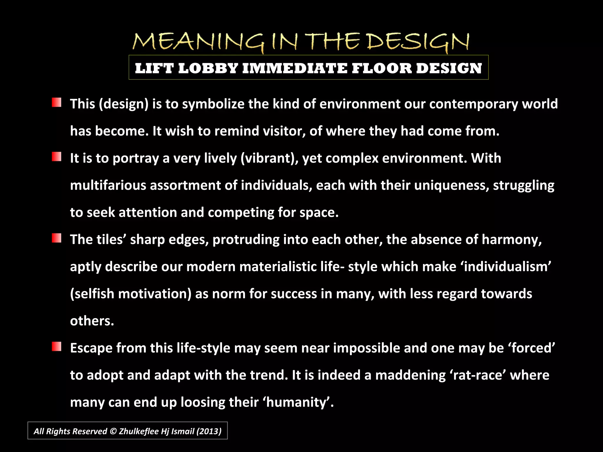 All Rights Reserved © Zhulkeflee Hj Ismail (2013))
This (design) is to symbolize the kind of environment our contemporary world
has become. It wish to remind visitor, of where they had come from.
It is to portray a very lively (vibrant), yet complex environment. With
multifarious assortment of individuals, each with their uniqueness, struggling
to seek attention and competing for space.
The tiles’ sharp edges, protruding into each other, the absence of harmony,
aptly describe our modern materialistic life- style which make ‘individualism’
(selfish motivation) as norm for success in many, with less regard towards
others.
Escape from this life-style may seem near impossible and one may be ‘forced’
to adopt and adapt with the trend. It is indeed a maddening ‘rat-race’ where
many can end up loosing their ‘humanity’.
LIFT LOBBY IMMEDIATE FLOOR DESIGN
 