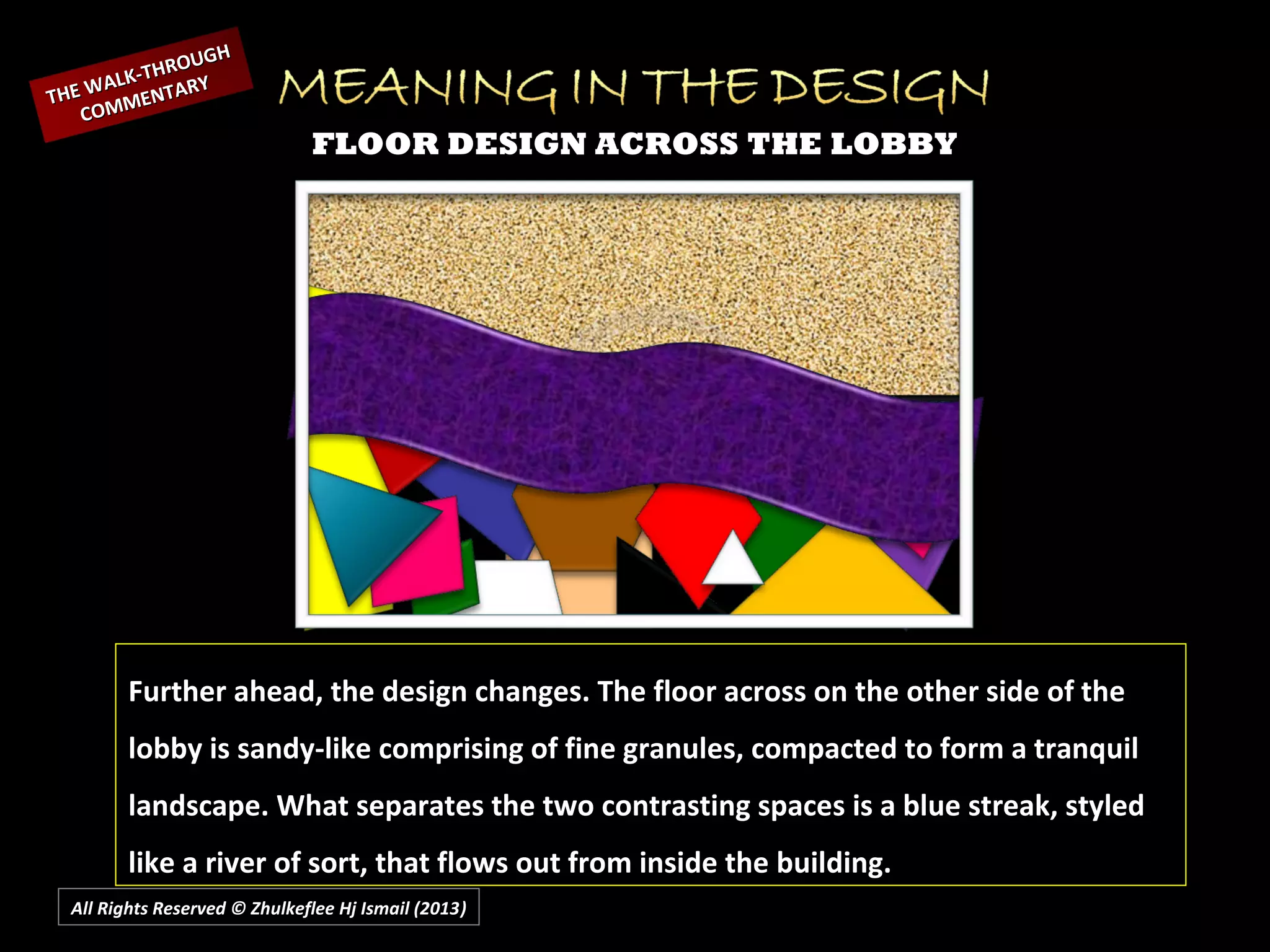 All Rights Reserved © Zhulkeflee Hj Ismail (2013))
FLOOR DESIGN ACROSS THE LOBBY
Further ahead, the design changes. The floor across on the other side of the
lobby is sandy-like comprising of fine granules, compacted to form a tranquil
landscape. What separates the two contrasting spaces is a blue streak, styled
like a river of sort, that flows out from inside the building.
THE WALK-THROUGH
THE WALK-THROUGH
COMMENTARY
COMMENTARY
 