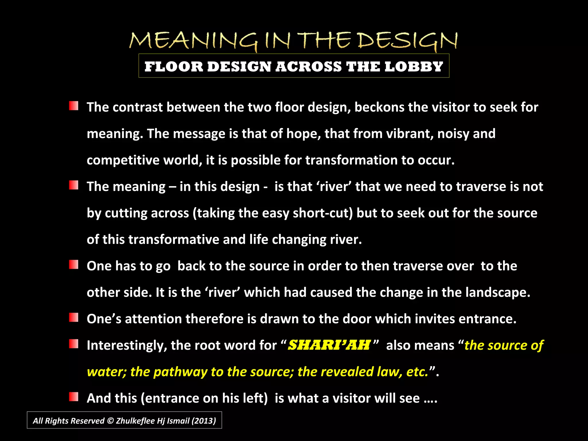 All Rights Reserved © Zhulkeflee Hj Ismail (2013))
FLOOR DESIGN ACROSS THE LOBBY
The contrast between the two floor design, beckons the visitor to seek forThe contrast between the two floor design, beckons the visitor to seek for
meaning. The message is that of hope, that from vibrant, noisy andmeaning. The message is that of hope, that from vibrant, noisy and
competitive world, it is possible for transformation to occur.competitive world, it is possible for transformation to occur.
The meaning – in this design - is that ‘river’ that we need to traverse is notThe meaning – in this design - is that ‘river’ that we need to traverse is not
by cutting across (taking the easy short-cut) but to seek out for the sourceby cutting across (taking the easy short-cut) but to seek out for the source
of this transformative and life changing river.of this transformative and life changing river.
One has to go back to the source in order to then traverse over to theOne has to go back to the source in order to then traverse over to the
other side. It is the ‘river’ which had caused the change in the landscape.other side. It is the ‘river’ which had caused the change in the landscape.
One’s attention therefore is drawn to the door which invites entrance.One’s attention therefore is drawn to the door which invites entrance.
Interestingly, the root word for “Interestingly, the root word for “SHARI’AHSHARI’AH ” also means “” also means “the source ofthe source of
water; the pathway to the source; the revealed law, etc.water; the pathway to the source; the revealed law, etc.”.”.
And this (entrance on his left) is what a visitor will see ….And this (entrance on his left) is what a visitor will see ….
 