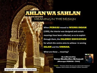 All Rights Reserved © Zhulkeflee Hj Ismail (2013))
As reflected by
Ustaz Zhulkeflee Hj Ismail
(Manager PERGAS - 2000)
When PERGAS moved to WISMA INDAH
(1999), the interior was designed and certain
meanings have been reflected, so as to explain
through them, the ISLAMIC EDUCATION
for which this centre aims to achieve in serving
ISLAM and the UMMAH.
What are these … meaning?
*PERGAS – “Persatuan Ulama’ dan Guru-guru Agama Islam Singapura”
Singapore Islamic Scholars and Religious Teachers’ Association
 