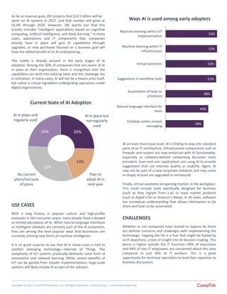 Copyright (c) 2017 CompTIA Properties, LLC, All Rights Reserved | CompTIA.org | research@comptia.org
39%
44%
48%
52%
52%
53%
53%
Chatbots within instant
messaging
Natural language interface for
tools
Automation of tasks or
processes
Suggestions in workflow tools
Virtual assistants
Machine learning within IT
infrastructure
Machine learning within IoT
implementation
Ways AI is used among early adopters
At an even more basic level, AI is finding its way into standard
parts of an IT architecture. Infrastructure components such as
firewalls and routers are now enhanced with AI functionality,
especially as software-defined networking becomes more
prevalent. Even end user applications are using AI to provide
suggestions that can improve quality or usability. Again, AI
may not be part of a new corporate initiative, but may come
in simply as tools are upgraded or introduced.
Finally, virtual assistants are gaining traction in the workplace.
This could include tools specifically designed for business
(such as Amy Ingram from x.ai) or mass market products
(such as Apple’s Siri or Amazon’s Alexa). In all cases, software
has contextual understanding that allows information to be
share and tasks to be automated.
CHALLENGES
Whether or not companies have started to explore AI, there
are definite concerns and challenges with implementing the
technology. Topping the list is a fear that might be fueled by
sci-fi depictions: a lack of insight into AI decision-making. This
worry is higher outside the IT function—40% of executives
and 44% of non-IT employees are concerned about this area
compared to just 36% of IT workers. This is a good
opportunity for technical specialists to lend their expertise to
business discussions.
24% 26%
19%
32%
Current State of AI Adoption
AI in place but
not regularly
used
AI in place and
regularly used
No current
plans/not sure
of plans
Plan to
adopt AI in
next year
As far as revenue goes, IDC projects that $12.5 billion will be
spent on AI systems in 2017, and that number will grow at
54.4% through 2020. However, IDC points out that this
activity includes “intelligent applications based on cognitive
computing, artificial intelligence, and deep learning.” In many
cases, applications and IT components that companies
already have in place will gain AI capabilities through
upgrades, or new purchases focused on a business goal will
have the added benefit of an AI underpinning.
This reality is already present in the early stages of AI
adoption. Among the 50% of companies that are aware of AI
in place at their organization, there is recognition that the
capabilities are built into existing tools and the challenge lies
in utilization. In many cases, AI will not be a means unto itself,
but rather a critical ingredient undergirding operations inside
digital organizations.
USE CASES
With a long history in popular culture and high-profile
examples in the consumer space, many people have a skewed
or limited perception of AI. While natural language interfaces
or intelligent chatbots are certainly part of the AI ecosystem,
they are among the least popular ways that businesses are
currently utilizing new forms of machine intelligence.
It is no great surprise to see that AI in many cases is tied to
another emerging technology—Internet of Things. The
complexity of IoT systems practically demands some form of
automation and network learning. While certain benefits of
IoT can be gained from simpler implementations, large-scale
systems will likely include AI as part of the solution.
 
