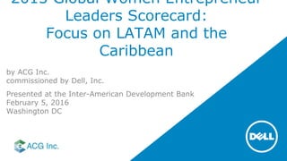 2015 Global Women Entrepreneur
Leaders Scorecard:
Focus on LATAM and the
Caribbean
by ACG Inc.
commissioned by Dell, Inc.
Presented at the Inter-American Development Bank
February 5, 2016
Washington DC
 