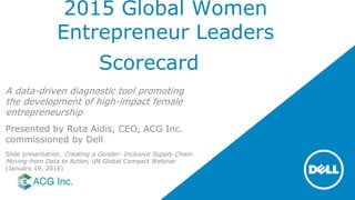 2015 Global Women
Entrepreneur Leaders
Scorecard
A data-driven diagnostic tool promoting
the development of high-impact female
entrepreneurship
Presented by Ruta Aidis, CEO, ACG Inc.
commissioned by Dell
Slide presentation: Creating a Gender- Inclusive Supply Chain:
Moving from Data to Action, UN Global Compact Webinar
(January 19, 2016)
 