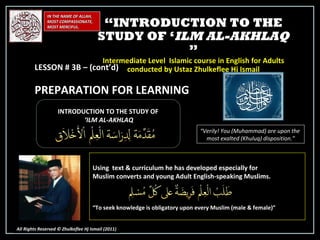 IN THE NAME OF ALLAH, MOST COMPASSIONATE, MOST MERCIFUL. All Rights Reserved © Zhulkeflee Hj Ismail (2011 ) INTRODUCTION TO THE STUDY OF ‘ ILM AL-AKHLAQ “ Verily! You (Muhammad) are upon the  most exalted (Khuluq) disposition.” Using  text & curriculum he has developed especially for  Muslim converts and young Adult English-speaking Muslims.  “ To seek knowledge is obligatory upon every Muslim (male & female)” “ INTRODUCTION TO THE STUDY OF ‘ ILM AL-AKHLAQ  ” Intermediate Level  Islamic course in English for Adults conducted by Ustaz Zhulkeflee Hj Ismail LESSON # 3B – (cont’d)  PREPARATION FOR LEARNING 