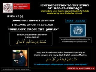 ““INTRODUCTION TO THE STUDYINTRODUCTION TO THE STUDY
OF ‘OF ‘ILM -AL-AKHLAQILM -AL-AKHLAQ ””
Intermediate Level Islamic course in English for AdultsIntermediate Level Islamic course in English for Adults
conducted by Ustaz Zhulkeflee Hj Ismailconducted by Ustaz Zhulkeflee Hj Ismail
IN THE NAME OF ALLAH,IN THE NAME OF ALLAH,
MOST COMPASSIONATE,MOST COMPASSIONATE,
MOST MERCIFUL.MOST MERCIFUL.
“Verily! You (Muhammad) are upon the
most exalted (Khuluq) disposition.”
INTRODUCTION TO THE STUDY OFINTRODUCTION TO THE STUDY OF
‘‘ILM AL-AKHLAQILM AL-AKHLAQ
Using text & curriculum he has developed especially forUsing text & curriculum he has developed especially for
Muslim converts and young Adult English-speaking Muslims.Muslim converts and young Adult English-speaking Muslims.
““To seek knowledge is obligatory upon every Muslim (male & female)”To seek knowledge is obligatory upon every Muslim (male & female)”
UPDATED ON 30 NOVEMBER 2016All Rights Reserved© Zhulkeflee Hj Ismail (2016)
Batch #5 – August 2016ADDITIONAL NIGHTLY DEVOTION
( FOLLOWING WAYS OF THE BA-’ALAWIY )
“GUIDANCE FROM THE QUR’AN”
LESSON # 9 (a)LESSON # 9 (a)
 