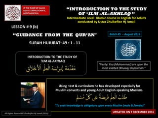 ““INTRODUCTION TO THE STUDYINTRODUCTION TO THE STUDY
OF ‘OF ‘ILM -AL-AKHLAQILM -AL-AKHLAQ ””
Intermediate Level Islamic course in English for AdultsIntermediate Level Islamic course in English for Adults
conducted by Ustaz Zhulkeflee Hj Ismailconducted by Ustaz Zhulkeflee Hj Ismail
IN THE NAME OF ALLAH,IN THE NAME OF ALLAH,
MOST COMPASSIONATE,MOST COMPASSIONATE,
MOST MERCIFUL.MOST MERCIFUL.
“Verily! You (Muhammad) are upon the
most exalted (Khuluq) disposition.”
INTRODUCTION TO THE STUDY OFINTRODUCTION TO THE STUDY OF
‘‘ILM AL-AKHLAQILM AL-AKHLAQ
Using text & curriculum he has developed especially forUsing text & curriculum he has developed especially for
Muslim converts and young Adult English-speaking Muslims.Muslim converts and young Adult English-speaking Muslims.
““To seek knowledge is obligatory upon every Muslim (male & female)”To seek knowledge is obligatory upon every Muslim (male & female)”
UPDATED ON 7 DECEMBER 2016All Rights Reserved© Zhulkeflee Hj Ismail (2016)
Batch #5 – August 2016“GUIDANCE FROM THE QUR’AN”
SURAH HUJURAT: 49 : 1 - 11
LESSON # 9 (b)LESSON # 9 (b)
 