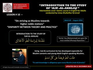 ““INTRODUCTION TO THE STUDYINTRODUCTION TO THE STUDY
OF ‘OF ‘ILM -AL-AKHLAQILM -AL-AKHLAQ ””
Intermediate Level Islamic course in English for AdultsIntermediate Level Islamic course in English for Adults
conducted by Ustaz Zhulkeflee Hj Ismailconducted by Ustaz Zhulkeflee Hj Ismail
IN THE NAME OF ALLAH,IN THE NAME OF ALLAH,
MOST COMPASSIONATE,MOST COMPASSIONATE,
MOST MERCIFUL.MOST MERCIFUL.
“Verily! You (Muhammad) are upon the
most exalted (Khuluq) disposition.”
INTRODUCTION TO THE STUDY OFINTRODUCTION TO THE STUDY OF
‘‘ILM AL-AKHLAQILM AL-AKHLAQ
Using text & curriculum he has developed especially forUsing text & curriculum he has developed especially for
Muslim converts and young Adult English-speaking Muslims.Muslim converts and young Adult English-speaking Muslims.
““To seek knowledge is obligatory upon every Muslim (male & female)”To seek knowledge is obligatory upon every Muslim (male & female)”
UPDATED ON 21 DECEMBER 2016All Rights Reserved© Zhulkeflee Hj Ismail (2016)
Batch #5 – August 2016
LESSON # 10 –LESSON # 10 –
“On striving as Muslims towards
higher noble stations”
“DISPARITY BETWEEN THEORY AND PRACTICE”
 