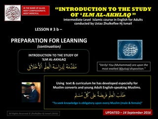 IN THE NAME OF ALLAH,IN THE NAME OF ALLAH,
MOST COMPASSIONATE,MOST COMPASSIONATE,
MOST MERCIFUL.MOST MERCIFUL.
INTRODUCTION TO THE STUDY OFINTRODUCTION TO THE STUDY OF
‘‘ILM AL-AKHLAQILM AL-AKHLAQ
“Verily! You (Muhammad) are upon the
most exalted (Khuluq) disposition.”
Using text & curriculum he has developed especially forUsing text & curriculum he has developed especially for
Muslim converts and young Adult English-speaking Muslims.Muslim converts and young Adult English-speaking Muslims.
““To seek knowledge is obligatory upon every Muslim (male & female)”To seek knowledge is obligatory upon every Muslim (male & female)”
““INTRODUCTION TO THE STUDYINTRODUCTION TO THE STUDY
OF ‘OF ‘ILM AL-AKHLAQILM AL-AKHLAQ ””
Intermediate Level Islamic course in English for AdultsIntermediate Level Islamic course in English for Adults
conducted by Ustaz Zhulkeflee Hj Ismailconducted by Ustaz Zhulkeflee Hj Ismail
All Rights Reserved © Zhulkeflee Hj Ismail (2016))
LESSON # 3 b –LESSON # 3 b –
PREPARATION FOR LEARNINGPREPARATION FOR LEARNING
(continuation)(continuation)
UPDATED –UPDATED – 14 September 201614 September 2016
 
