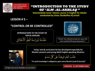 IN THE NAME OF ALLAH,IN THE NAME OF ALLAH,
MOST COMPASSIONATE,MOST COMPASSIONATE,
MOST MERCIFUL.MOST MERCIFUL.
““INTRODUCTION TO THE STUDYINTRODUCTION TO THE STUDY
OF ‘OF ‘ILM -AL-AKHLAQILM -AL-AKHLAQ ””
Intermediate Level Islamic course in English for AdultsIntermediate Level Islamic course in English for Adults
conducted by Ustaz Zhulkeflee Hj Ismailconducted by Ustaz Zhulkeflee Hj Ismail
LESSON # 5 –LESSON # 5 –
“CONTROL OR BE CONTROLLED”
INTRODUCTION TO THE STUDY OFINTRODUCTION TO THE STUDY OF
‘‘ILM AL-AKHLAQILM AL-AKHLAQ
Using text & curriculum he has developed especially forUsing text & curriculum he has developed especially for
Muslim converts and young Adult English-speaking Muslims.Muslim converts and young Adult English-speaking Muslims.
““To seek knowledge is obligatory upon every Muslim (male & female)”To seek knowledge is obligatory upon every Muslim (male & female)”
“Verily! You (Muhammad) are upon the
most exalted (Khuluq) disposition.”
UPDATED: 21 SEPTEMBER 2016
All Rights Reserved © Zhulkeflee Hj Ismail (2016))
 