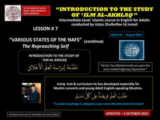 IN THE NAME OF ALLAH,IN THE NAME OF ALLAH,
MOST COMPASSIONATE,MOST COMPASSIONATE,
MOST MERCIFUL.MOST MERCIFUL.
INTRODUCTION TO THE STUDY OFINTRODUCTION TO THE STUDY OF
‘‘ILM AL-AKHLAQILM AL-AKHLAQ
“Verily! You (Muhammad) are upon the
most exalted (Khuluq) disposition.”
Using text & curriculum he has developed especially forUsing text & curriculum he has developed especially for
Muslim converts and young Adult English-speaking Muslims.Muslim converts and young Adult English-speaking Muslims.
““To seek knowledge is obligatory upon every Muslim (male & female)”To seek knowledge is obligatory upon every Muslim (male & female)”
UPDATED –UPDATED – 5 OCTOBER 20165 OCTOBER 2016
““INTRODUCTION TO THE STUDYINTRODUCTION TO THE STUDY
OF ‘OF ‘ILM AL-AKHLAQILM AL-AKHLAQ ””
Intermediate Level Islamic course in English for AdultsIntermediate Level Islamic course in English for Adults
conducted by Ustaz Zhulkeflee Hj Ismailconducted by Ustaz Zhulkeflee Hj Ismail
All Rights Reserved © Zhulkeflee Hj Ismail (2016))
LESSON # 7LESSON # 7
“VARIOUS STATES OF THE NAFS”
The Reproaching Self
((continuecontinue))
Batch #5 – August 2016
 