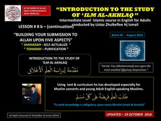IN THE NAME OF ALLAH,IN THE NAME OF ALLAH,
MOST COMPASSIONATE,MOST COMPASSIONATE,
MOST MERCIFUL.MOST MERCIFUL.
INTRODUCTION TO THE STUDY OFINTRODUCTION TO THE STUDY OF
‘‘ILM AL-AKHLAQILM AL-AKHLAQ
“Verily! You (Muhammad) are upon the
most exalted (Khuluq) disposition.”
Using text & curriculum he has developed especially forUsing text & curriculum he has developed especially for
Muslim converts and young Adult English-speaking Muslims.Muslim converts and young Adult English-speaking Muslims.
““To seek knowledge is obligatory upon every Muslim (male & female)”To seek knowledge is obligatory upon every Muslim (male & female)”
UPDATED –UPDATED – 19 OCTOBER 201619 OCTOBER 2016
““INTRODUCTION TO THE STUDYINTRODUCTION TO THE STUDY
OF ‘OF ‘ILM AL-AKHLAQILM AL-AKHLAQ ””
Intermediate Level Islamic course in English for AdultsIntermediate Level Islamic course in English for Adults
conducted by Ustaz Zhulkeflee Hj Ismailconducted by Ustaz Zhulkeflee Hj Ismail
All Rights Reserved © Zhulkeflee Hj Ismail (2016))
LESSON # 8 b – (continuation)LESSON # 8 b – (continuation)
“BUILDING YOUR SUBMISSION TO
ALLAH UPON FIVE ASPECTS”
“ SHAHADAH - SELF-ACTUALIZE ”
“ TOHARAH – PURIFICATION ”
Batch #5 – August 2016
 