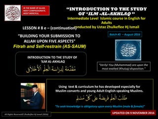 ““INTRODUCTION TO THE STUDYINTRODUCTION TO THE STUDY
OF ‘OF ‘ILM -AL-AKHLAQILM -AL-AKHLAQ ””
Intermediate Level Islamic course in English forIntermediate Level Islamic course in English for
AdultsAdults
conducted by Ustaz Zhulkeflee Hj Ismailconducted by Ustaz Zhulkeflee Hj IsmailLESSON # 8 e – (continuation)LESSON # 8 e – (continuation)
“BUILDING YOUR SUBMISSION TO
ALLAH UPON FIVE ASPECTS”
Fitrah and Self-restrain (AS-SAUM)
IN THE NAME OF ALLAH,IN THE NAME OF ALLAH,
MOST COMPASSIONATE,MOST COMPASSIONATE,
MOST MERCIFUL.MOST MERCIFUL.
“Verily! You (Muhammad) are upon the
most exalted (Khuluq) disposition.”
INTRODUCTION TO THE STUDY OFINTRODUCTION TO THE STUDY OF
‘‘ILM AL-AKHLAQILM AL-AKHLAQ
Using text & curriculum he has developed especially forUsing text & curriculum he has developed especially for
Muslim converts and young Adult English-speaking Muslims.Muslim converts and young Adult English-speaking Muslims.
““To seek knowledge is obligatory upon every Muslim (male & female)”To seek knowledge is obligatory upon every Muslim (male & female)”
UPDATED ON 9 NOVEMBER 2016All Rights Reserved© Zhulkeflee Hj Ismail (2016)
Batch #5 – August 2016
 